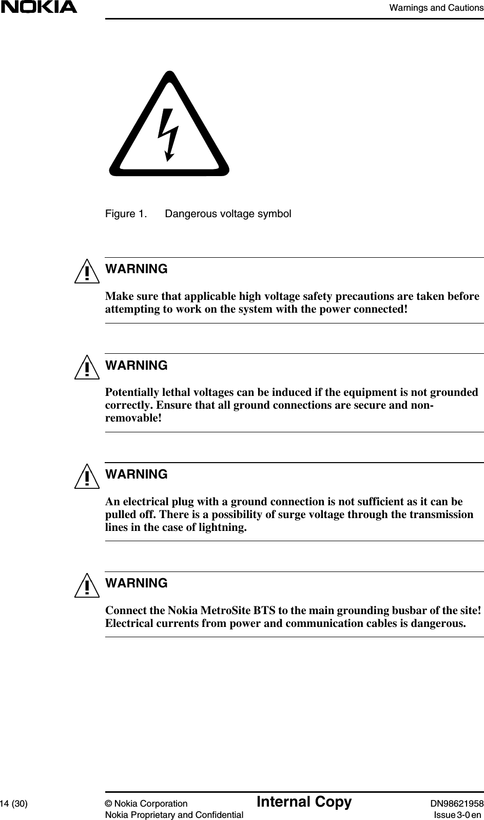 Warnings and Cautions14 (30) © Nokia Corporation Internal Copy DN98621958Nokia Proprietary and Confidential Issue 3-0 enWARNINGWARNINGWARNINGWARNINGFigure 1. Dangerous voltage symbolMake sure that applicable high voltage safety precautions are taken beforeattempting to work on the system with the power connected!Potentially lethal voltages can be induced if the equipment is not groundedcorrectly. Ensure that all ground connections are secure and non-removable!An electrical plug with a ground connection is not sufficient as it can bepulled off. There is a possibility of surge voltage through the transmissionlines in the case of lightning.Connect the Nokia MetroSite BTS to the main grounding busbar of the site!Electrical currents from power and communication cables is dangerous.