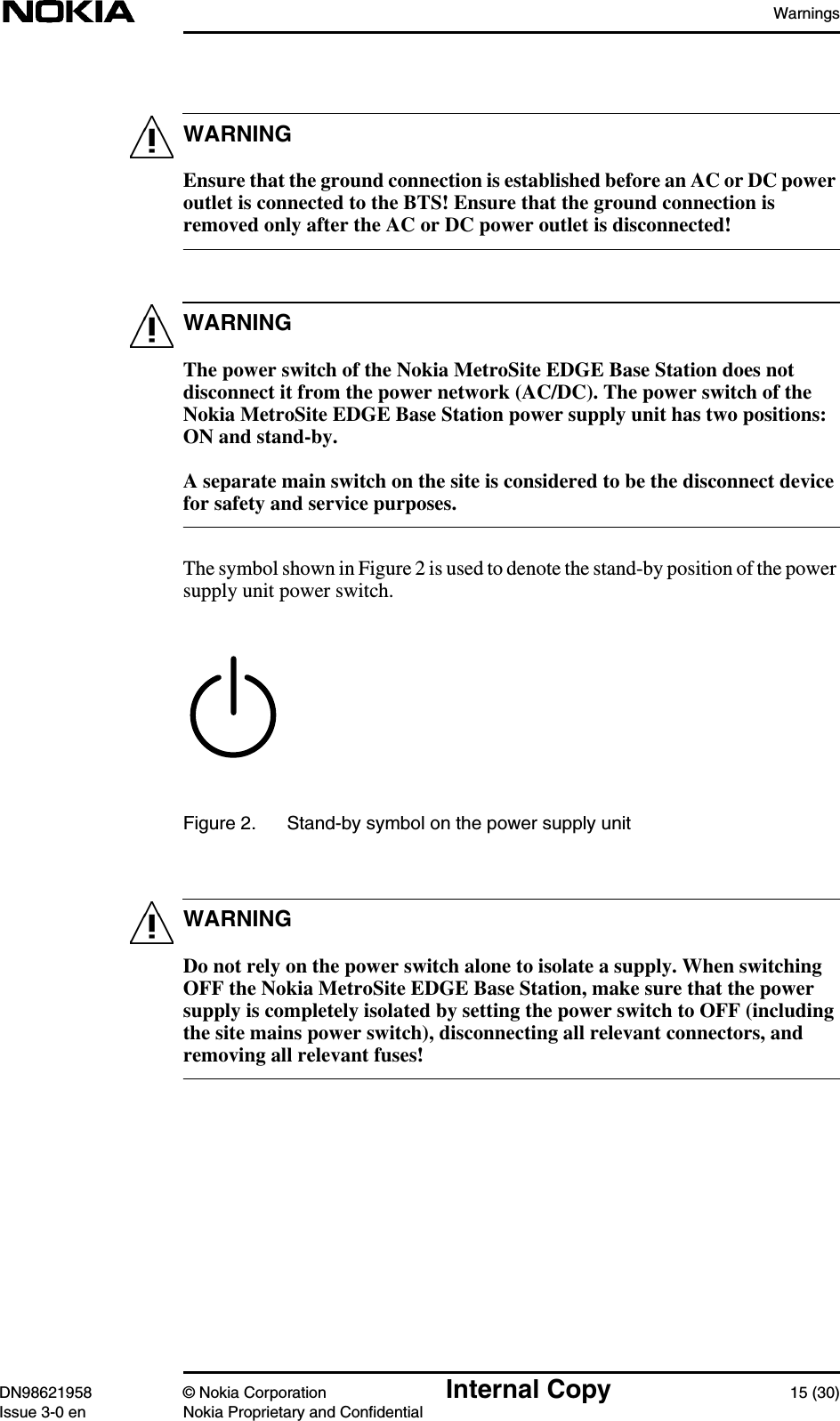 WarningsDN98621958 © Nokia Corporation Internal Copy 15 (30)Issue 3-0 en Nokia Proprietary and ConfidentialWARNINGWARNINGWARNINGEnsure that the ground connection is established before an AC or DC poweroutlet is connected to the BTS! Ensure that the ground connection isremoved only after the AC or DC power outlet is disconnected!The power switch of the Nokia MetroSite EDGE Base Station does notdisconnect it from the power network (AC/DC). The power switch of theNokia MetroSite EDGE Base Station power supply unit has two positions:ON and stand-by.A separate main switch on the site is considered to be the disconnect devicefor safety and service purposes.The symbol shown in Figure 2 is used to denote the stand-by position of the powersupply unit power switch.Figure 2. Stand-by symbol on the power supply unitDo not rely on the power switch alone to isolate a supply. When switchingOFF the Nokia MetroSite EDGE Base Station, make sure that the powersupply is completely isolated by setting the power switch to OFF (includingthe site mains power switch), disconnecting all relevant connectors, andremoving all relevant fuses!