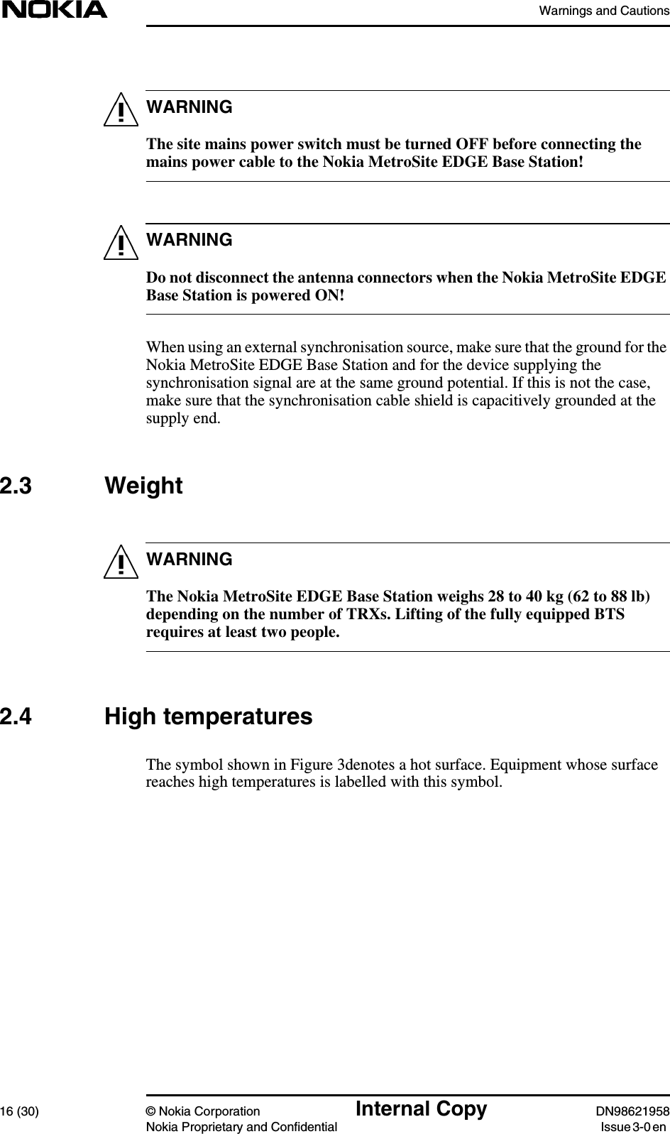 Warnings and Cautions16 (30) © Nokia Corporation Internal Copy DN98621958Nokia Proprietary and Confidential Issue 3-0 enWARNINGWARNINGWARNINGThe site mains power switch must be turned OFF before connecting themains power cable to the Nokia MetroSite EDGE Base Station!Do not disconnect the antenna connectors when the Nokia MetroSite EDGEBase Station is powered ON!When using an external synchronisation source, make sure that the ground for theNokia MetroSite EDGE Base Station and for the device supplying thesynchronisation signal are at the same ground potential. If this is not the case,make sure that the synchronisation cable shield is capacitively grounded at thesupply end.2.3 WeightThe Nokia MetroSite EDGE Base Station weighs 28 to 40 kg (62 to 88 lb)depending on the number of TRXs. Lifting of the fully equipped BTSrequires at least two people.2.4 High temperaturesThe symbol shown in Figure 3denotes a hot surface. Equipment whose surfacereaches high temperatures is labelled with this symbol.