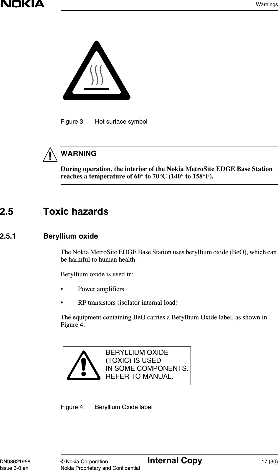 WarningsDN98621958 © Nokia Corporation Internal Copy 17 (30)Issue 3-0 en Nokia Proprietary and ConfidentialWARNINGFigure 3. Hot surface symbolDuring operation, the interior of the Nokia MetroSite EDGE Base Stationreaches a temperature of 60° to 70°C (140° to 158°F).2.5 Toxic hazards2.5.1 Beryllium oxideThe Nokia MetroSite EDGE Base Station uses beryllium oxide (BeO), which canbe harmful to human health.Beryllium oxide is used in:• Power amplifiers• RF transistors (isolator internal load)The equipment containing BeO carries a Beryllium Oxide label, as shown inFigure 4.Figure 4. Beryllium Oxide labelBERYLLIUM OXIDE(TOXIC) IS USEDIN SOME COMPONENTS.REFER TO MANUAL.