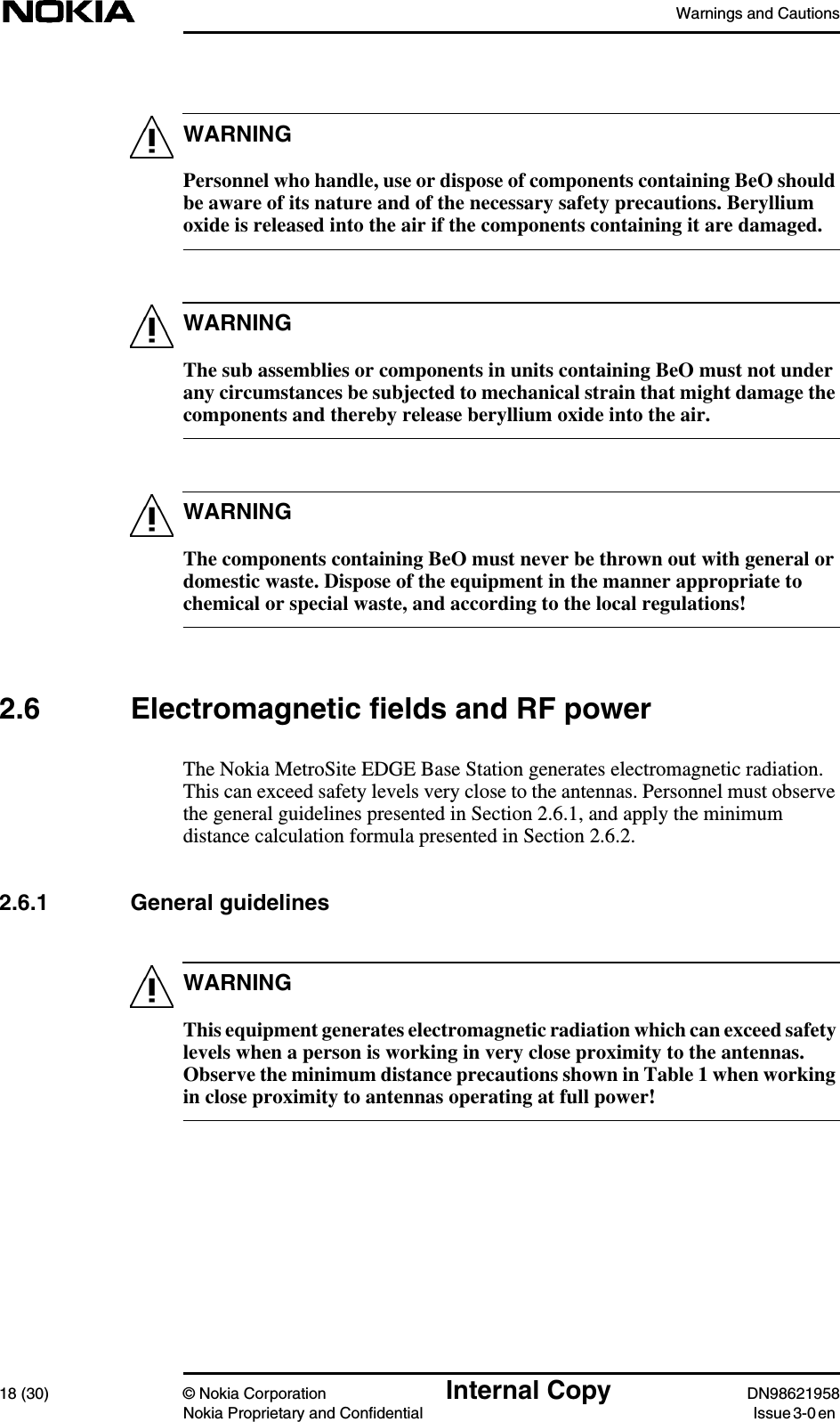 Warnings and Cautions18 (30) © Nokia Corporation Internal Copy DN98621958Nokia Proprietary and Confidential Issue 3-0 enWARNINGWARNINGWARNINGWARNINGPersonnel who handle, use or dispose of components containing BeO shouldbe aware of its nature and of the necessary safety precautions. Berylliumoxide is released into the air if the components containing it are damaged.The sub assemblies or components in units containing BeO must not underany circumstances be subjected to mechanical strain that might damage thecomponents and thereby release beryllium oxide into the air.The components containing BeO must never be thrown out with general ordomestic waste. Dispose of the equipment in the manner appropriate tochemical or special waste, and according to the local regulations!2.6 Electromagnetic fields and RF powerThe Nokia MetroSite EDGE Base Station generates electromagnetic radiation.This can exceed safety levels very close to the antennas. Personnel must observethe general guidelines presented in Section 2.6.1, and apply the minimumdistance calculation formula presented in Section 2.6.2.2.6.1 General guidelinesThis equipment generates electromagnetic radiation which can exceed safetylevels when a person is working in very close proximity to the antennas.Observe the minimum distance precautions shown in Table 1 when workingin close proximity to antennas operating at full power!