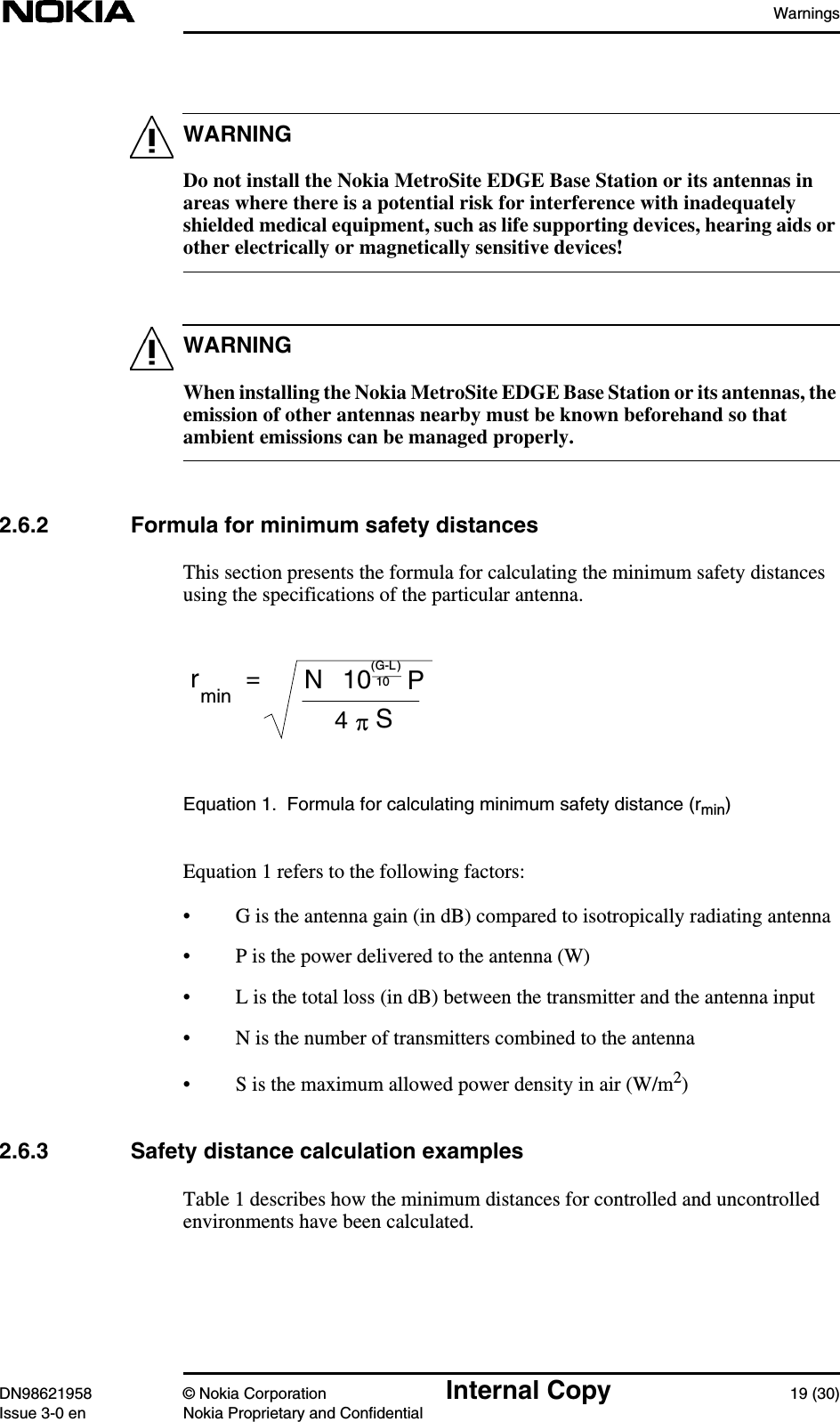 WarningsDN98621958 © Nokia Corporation Internal Copy 19 (30)Issue 3-0 en Nokia Proprietary and ConfidentialWARNINGWARNINGDo not install the Nokia MetroSite EDGE Base Station or its antennas inareas where there is a potential risk for interference with inadequatelyshielded medical equipment, such as life supporting devices, hearing aids orother electrically or magnetically sensitive devices!When installing the Nokia MetroSite EDGE Base Station or its antennas, theemission of other antennas nearby must be known beforehand so thatambient emissions can be managed properly.2.6.2 Formula for minimum safety distancesThis section presents the formula for calculating the minimum safety distancesusing the specifications of the particular antenna.Equation 1. Formula for calculating minimum safety distance (rmin)Equation 1 refers to the following factors:• G is the antenna gain (in dB) compared to isotropically radiating antenna• P is the power delivered to the antenna (W)• L is the total loss (in dB) between the transmitter and the antenna input• N is the number of transmitters combined to the antenna• S is the maximum allowed power density in air (W/m2)2.6.3 Safety distance calculation examplesTable 1 describes how the minimum distances for controlled and uncontrolledenvironments have been calculated.rmin=N10 P(G-L)10S4