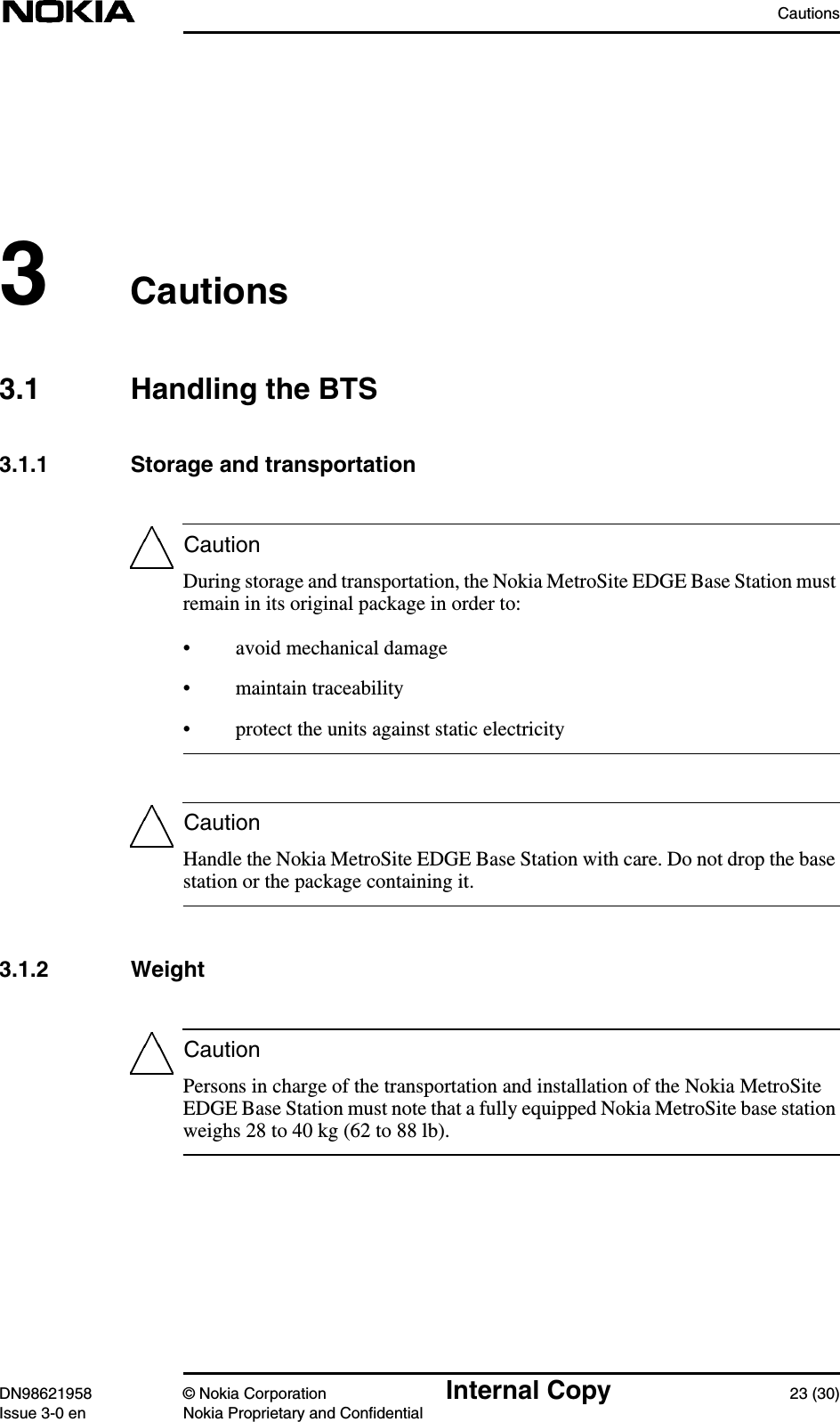 CautionsDN98621958 © Nokia Corporation Internal Copy 23 (30)Issue 3-0 en Nokia Proprietary and ConfidentialCautionCautionCaution3Cautions3.1 Handling the BTS3.1.1 Storage and transportationDuring storage and transportation, the Nokia MetroSite EDGE Base Station mustremain in its original package in order to:• avoid mechanical damage• maintain traceability• protect the units against static electricityHandle the Nokia MetroSite EDGE Base Station with care. Do not drop the basestation or the package containing it.3.1.2 WeightPersons in charge of the transportation and installation of the Nokia MetroSiteEDGE Base Station must note that a fully equipped Nokia MetroSite base stationweighs 28 to 40 kg (62 to 88 lb).