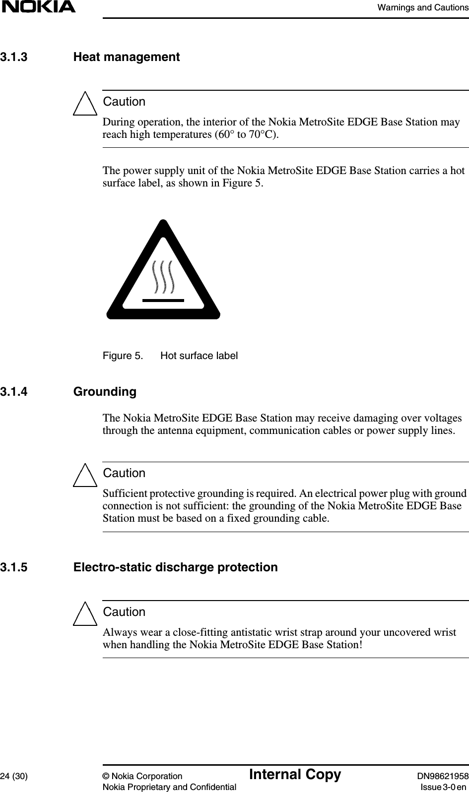 Warnings and Cautions24 (30) © Nokia Corporation Internal Copy DN98621958Nokia Proprietary and Confidential Issue 3-0 enCautionCautionCaution3.1.3 Heat managementDuring operation, the interior of the Nokia MetroSite EDGE Base Station mayreach high temperatures (60° to 70°C).The power supply unit of the Nokia MetroSite EDGE Base Station carries a hotsurface label, as shown in Figure 5.Figure 5. Hot surface label3.1.4 GroundingThe Nokia MetroSite EDGE Base Station may receive damaging over voltagesthrough the antenna equipment, communication cables or power supply lines.Sufficient protective grounding is required. An electrical power plug with groundconnection is not sufficient: the grounding of the Nokia MetroSite EDGE BaseStation must be based on a fixed grounding cable.3.1.5 Electro-static discharge protectionAlways wear a close-fitting antistatic wrist strap around your uncovered wristwhen handling the Nokia MetroSite EDGE Base Station!