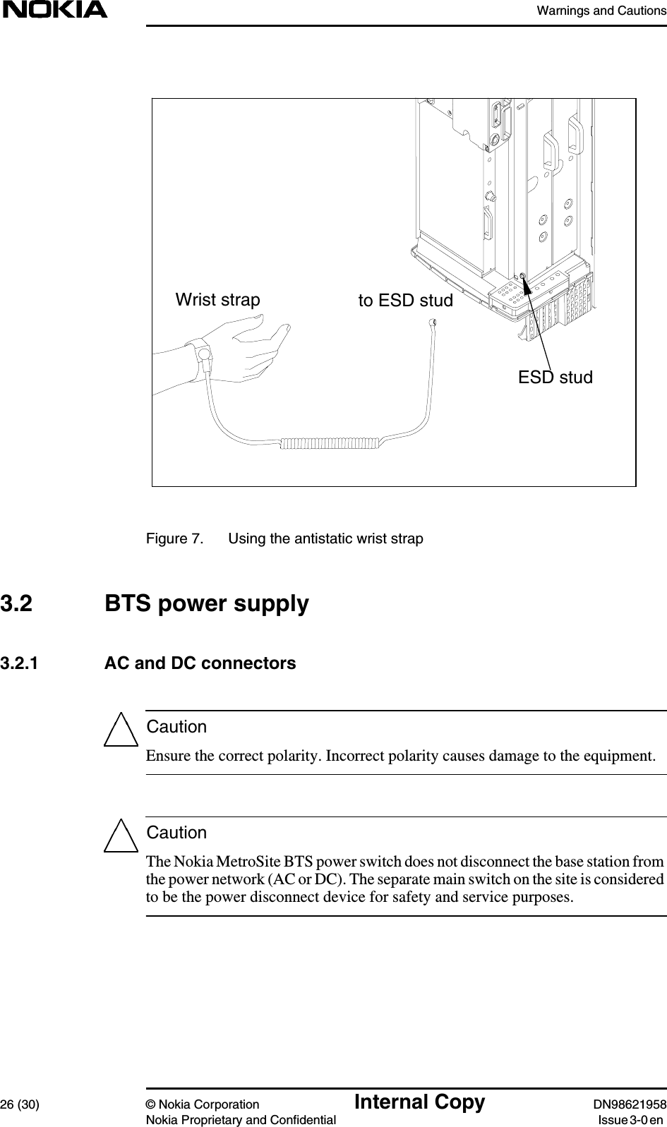 Warnings and Cautions26 (30) © Nokia Corporation Internal Copy DN98621958Nokia Proprietary and Confidential Issue 3-0 enCautionCautionFigure 7. Using the antistatic wrist strap3.2 BTS power supply3.2.1 AC and DC connectorsEnsure the correct polarity. Incorrect polarity causes damage to the equipment.The Nokia MetroSite BTS power switch does not disconnect the base station fromthe power network (AC or DC). The separate main switch on the site is consideredto be the power disconnect device for safety and service purposes.ESD studto ESD studWrist strap