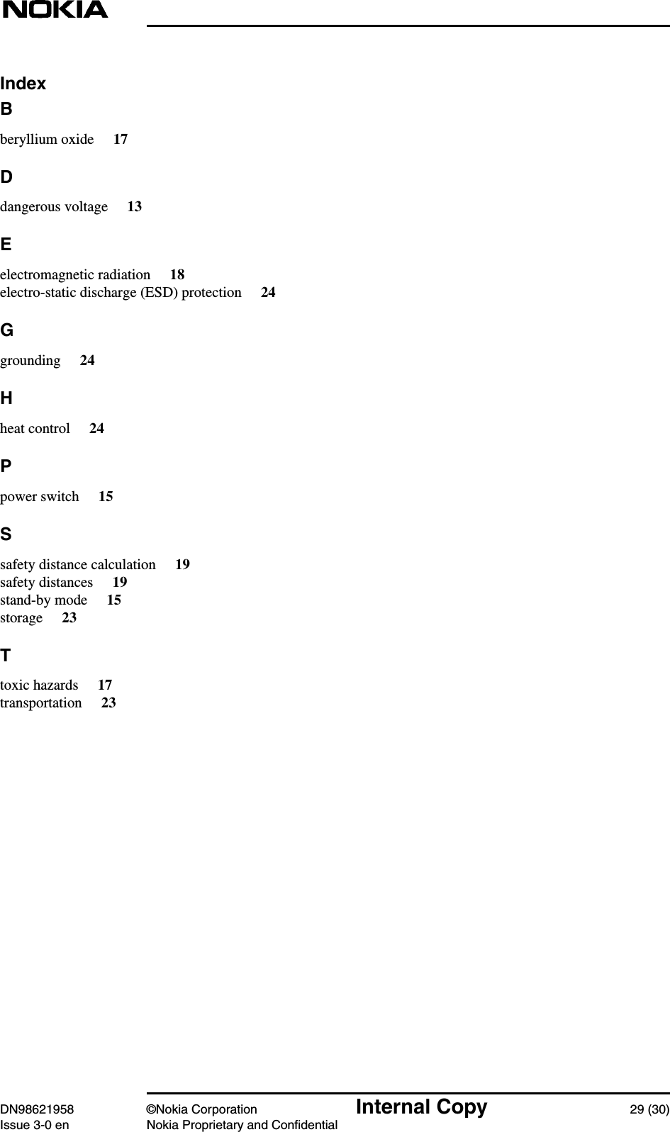 DN98621958 ©Nokia Corporation Internal Copy 29 (30)Issue 3-0 en Nokia Proprietary and ConfidentialIndexBberyllium oxide 17Ddangerous voltage 13Eelectromagnetic radiation 18electro-static discharge (ESD) protection 24Ggrounding 24Hheat control 24Ppower switch 15Ssafety distance calculation 19safety distances 19stand-by mode 15storage 23Ttoxic hazards 17transportation 23