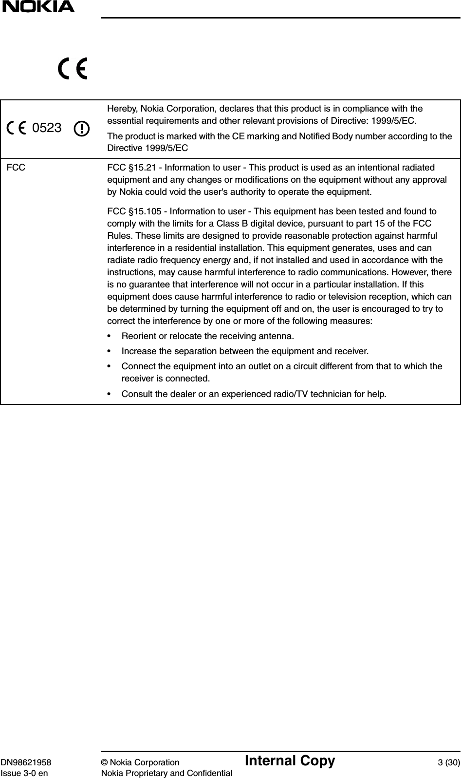 DN98621958 © Nokia Corporation Internal Copy 3 (30)Issue 3-0 en Nokia Proprietary and ConfidentialHereby, Nokia Corporation, declares that this product is in compliance with theessential requirements and other relevant provisions of Directive: 1999/5/EC.The product is marked with the CE marking and Notiﬁed Body number according to theDirective 1999/5/ECFCC FCC §15.21 - Information to user - This product is used as an intentional radiatedequipment and any changes or modiﬁcations on the equipment without any approvalby Nokia could void the user&apos;s authority to operate the equipment.FCC §15.105 - Information to user - This equipment has been tested and found tocomply with the limits for a Class B digital device, pursuant to part 15 of the FCCRules. These limits are designed to provide reasonable protection against harmfulinterference in a residential installation. This equipment generates, uses and canradiate radio frequency energy and, if not installed and used in accordance with theinstructions, may cause harmful interference to radio communications. However, thereis no guarantee that interference will not occur in a particular installation. If thisequipment does cause harmful interference to radio or television reception, which canbe determined by turning the equipment off and on, the user is encouraged to try tocorrect the interference by one or more of the following measures:• Reorient or relocate the receiving antenna.• Increase the separation between the equipment and receiver.• Connect the equipment into an outlet on a circuit different from that to which thereceiver is connected.• Consult the dealer or an experienced radio/TV technician for help.0523