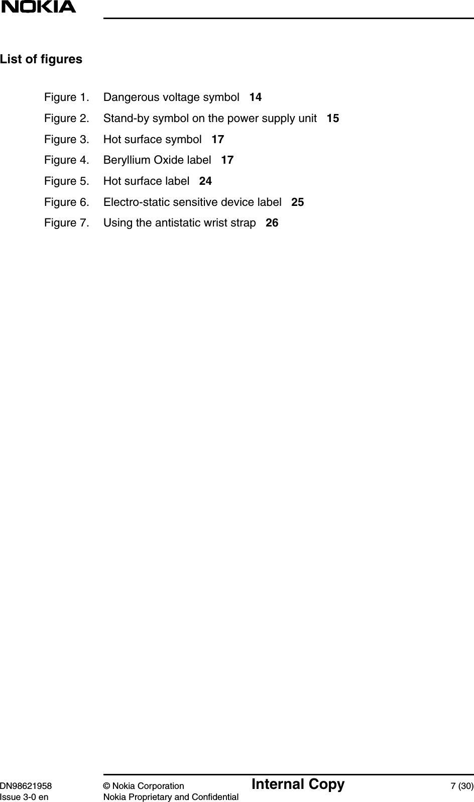 DN98621958 © Nokia Corporation Internal Copy 7 (30)Issue 3-0 en Nokia Proprietary and ConfidentialList of figuresFigure 1. Dangerous voltage symbol 14Figure 2. Stand-by symbol on the power supply unit 15Figure 3. Hot surface symbol 17Figure 4. Beryllium Oxide label 17Figure 5. Hot surface label 24Figure 6. Electro-static sensitive device label 25Figure 7. Using the antistatic wrist strap 26