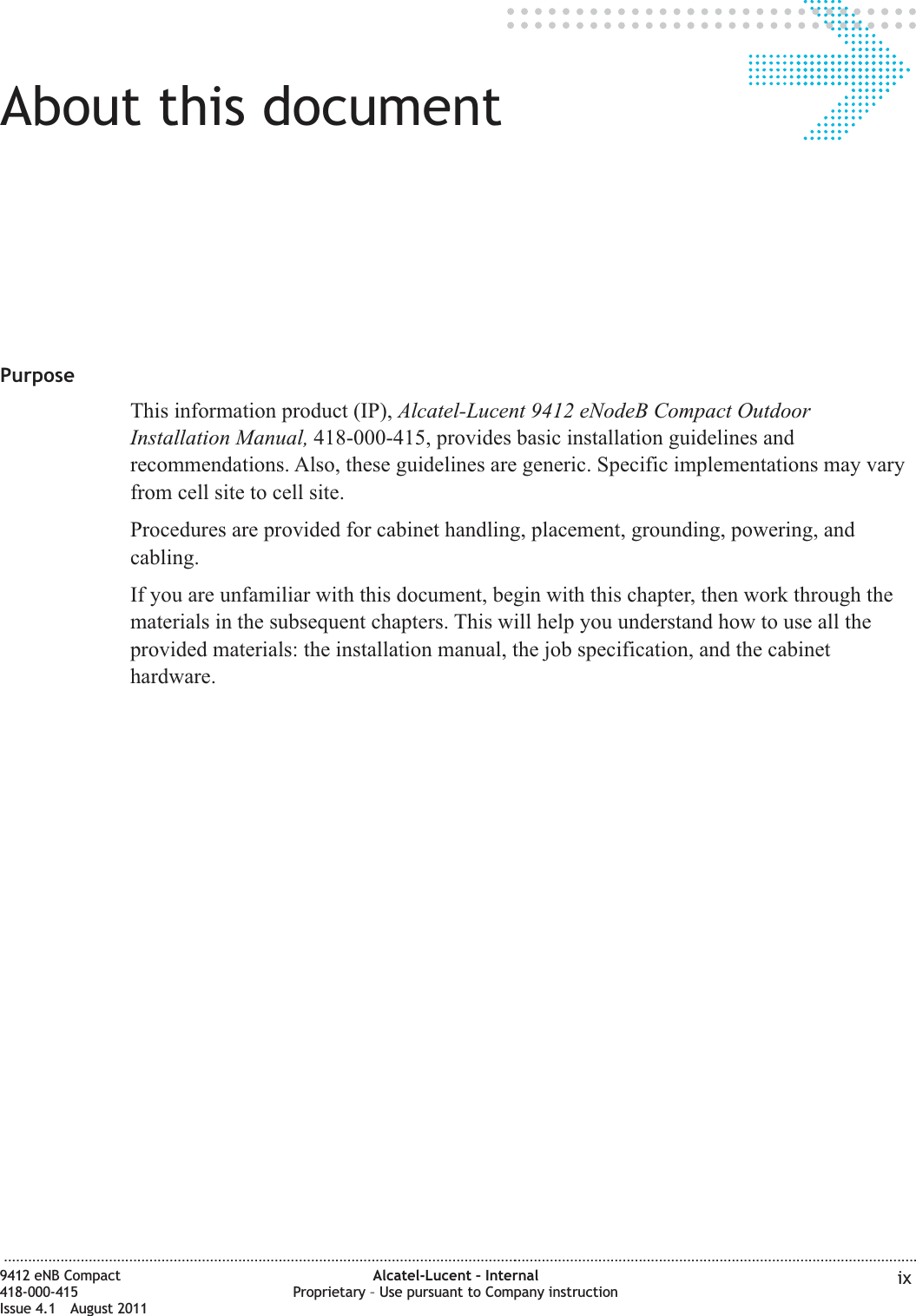 About this documentAbout this documentPurposeThis information product (IP), Alcatel-Lucent 9412 eNodeB Compact OutdoorInstallation Manual, 418-000-415, provides basic installation guidelines andrecommendations. Also, these guidelines are generic. Specific implementations may varyfrom cell site to cell site.Procedures are provided for cabinet handling, placement, grounding, powering, andcabling.If you are unfamiliar with this document, begin with this chapter, then work through thematerials in the subsequent chapters. This will help you understand how to use all theprovided materials: the installation manual, the job specification, and the cabinethardware....................................................................................................................................................................................................................................9412 eNB Compact418-000-415Issue 4.1 August 2011Alcatel-Lucent – InternalProprietary – Use pursuant to Company instruction ix