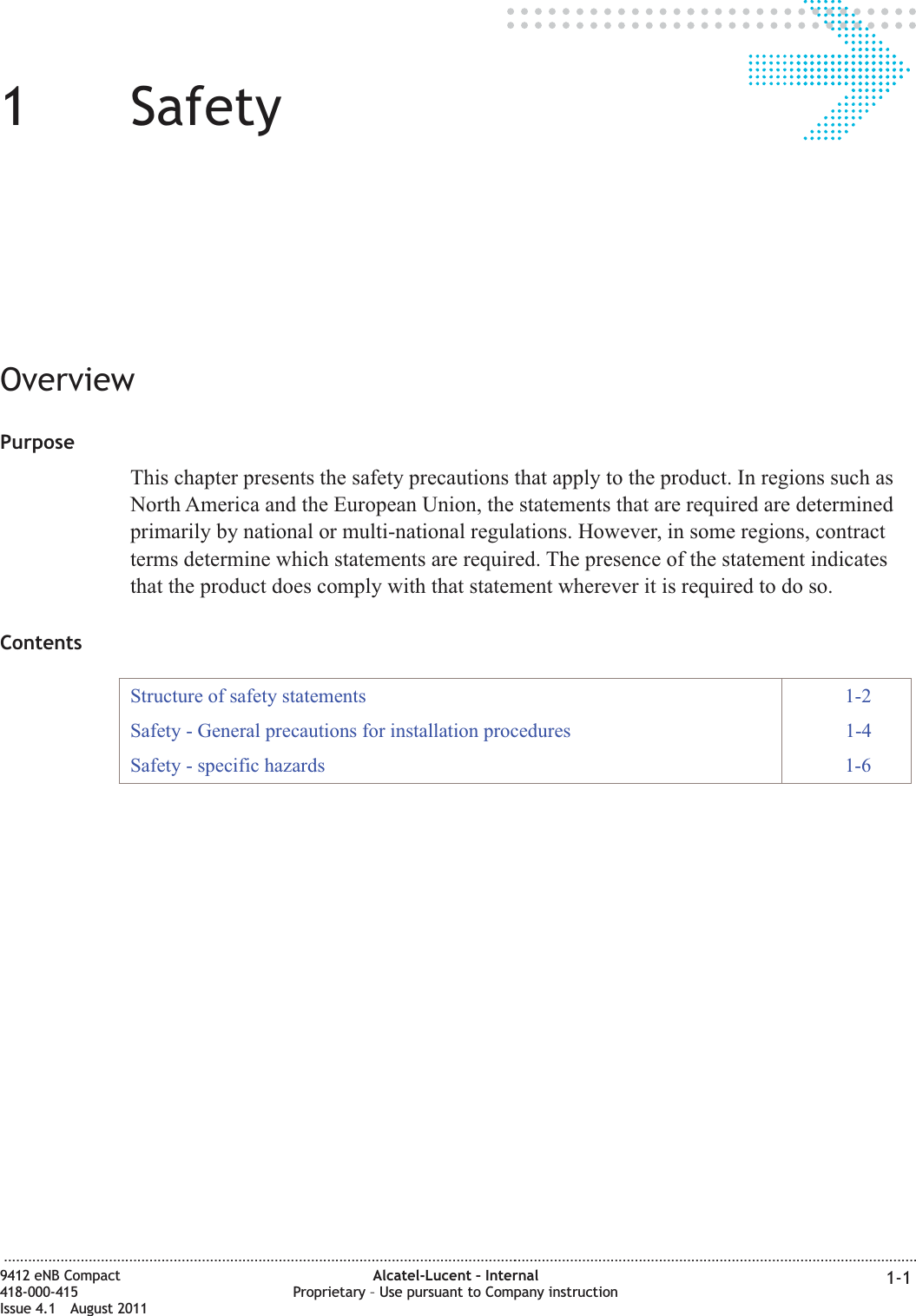 11SafetyOverviewPurposeThis chapter presents the safety precautions that apply to the product. In regions such asNorth America and the European Union, the statements that are required are determinedprimarily by national or multi-national regulations. However, in some regions, contractterms determine which statements are required. The presence of the statement indicatesthat the product does comply with that statement wherever it is required to do so.ContentsStructure of safety statements 1-2Safety - General precautions for installation procedures 1-4Safety - specific hazards 1-6...................................................................................................................................................................................................................................9412 eNB Compact418-000-415Issue 4.1 August 2011Alcatel-Lucent – InternalProprietary – Use pursuant to Company instruction 1-1