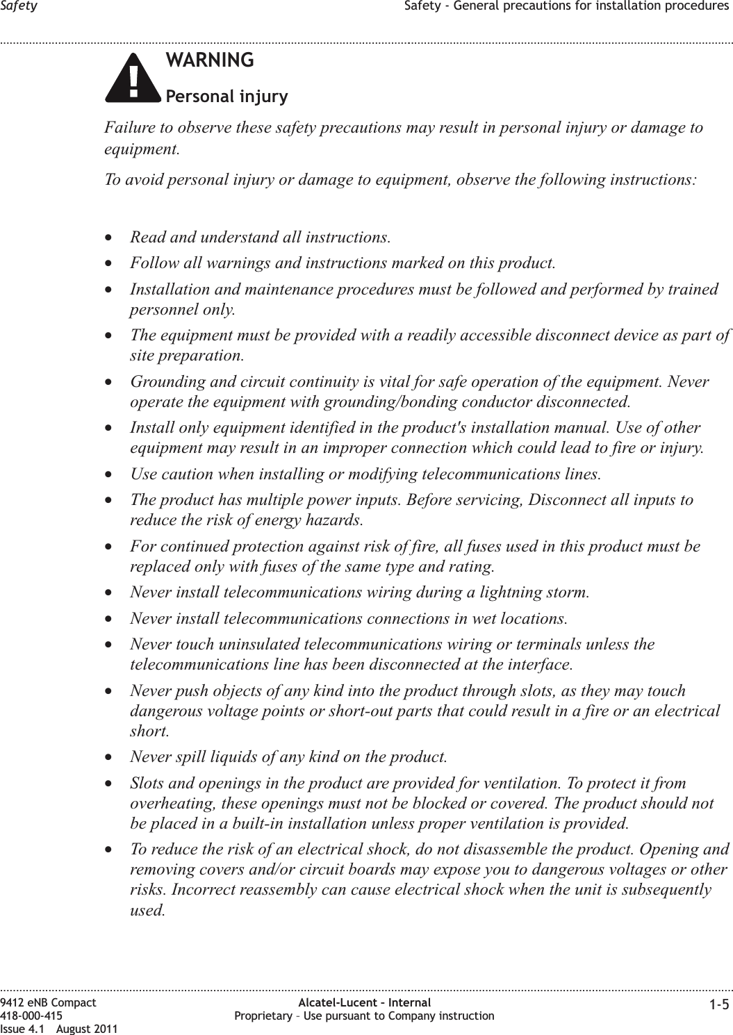 WARNINGPersonal injuryFailure to observe these safety precautions may result in personal injury or damage toequipment.To avoid personal injury or damage to equipment, observe the following instructions:•Read and understand all instructions.•Follow all warnings and instructions marked on this product.•Installation and maintenance procedures must be followed and performed by trainedpersonnel only.•The equipment must be provided with a readily accessible disconnect device as part ofsite preparation.•Grounding and circuit continuity is vital for safe operation of the equipment. Neveroperate the equipment with grounding/bonding conductor disconnected.•Install only equipment identified in the product&apos;s installation manual. Use of otherequipment may result in an improper connection which could lead to fire or injury.•Use caution when installing or modifying telecommunications lines.•The product has multiple power inputs. Before servicing, Disconnect all inputs toreduce the risk of energy hazards.•For continued protection against risk of fire, all fuses used in this product must bereplaced only with fuses of the same type and rating.•Never install telecommunications wiring during a lightning storm.•Never install telecommunications connections in wet locations.•Never touch uninsulated telecommunications wiring or terminals unless thetelecommunications line has been disconnected at the interface.•Never push objects of any kind into the product through slots, as they may touchdangerous voltage points or short-out parts that could result in a fire or an electricalshort.•Never spill liquids of any kind on the product.•Slots and openings in the product are provided for ventilation. To protect it fromoverheating, these openings must not be blocked or covered. The product should notbe placed in a built-in installation unless proper ventilation is provided.•To reduce the risk of an electrical shock, do not disassemble the product. Opening andremoving covers and/or circuit boards may expose you to dangerous voltages or otherrisks. Incorrect reassembly can cause electrical shock when the unit is subsequentlyused.Safety Safety - General precautions for installation procedures........................................................................................................................................................................................................................................................................................................................................................................................................................................................................9412 eNB Compact418-000-415Issue 4.1 August 2011Alcatel-Lucent – InternalProprietary – Use pursuant to Company instruction 1-5