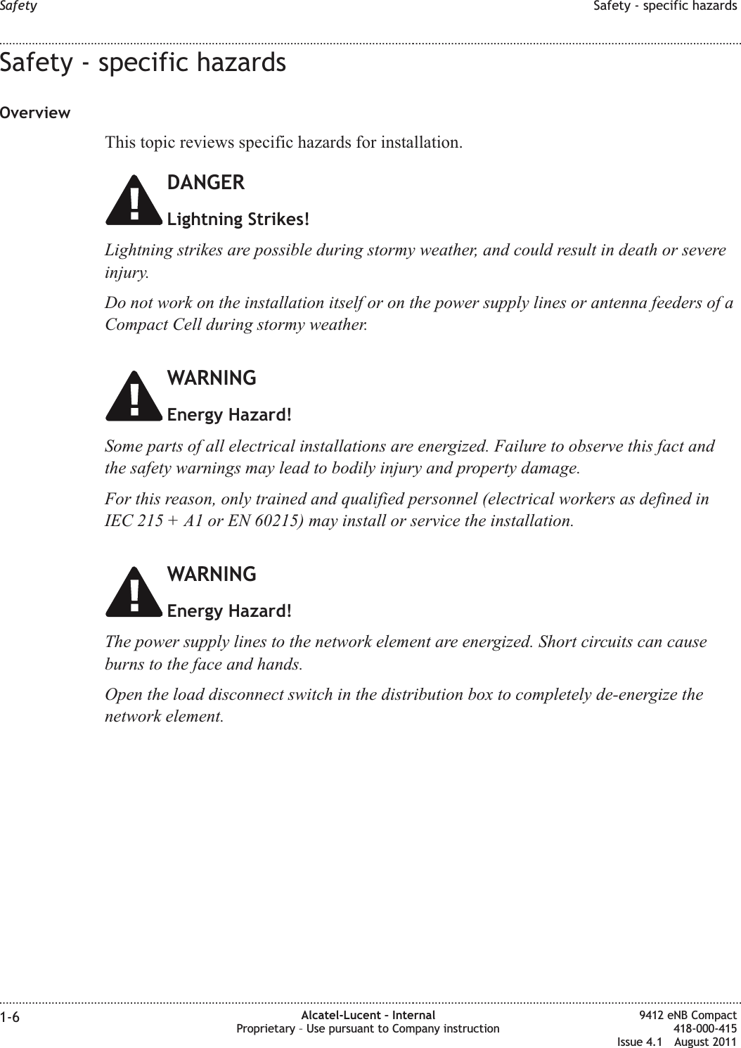 Safety - specific hazardsOverviewThis topic reviews specific hazards for installation.DANGERLightning Strikes!Lightning strikes are possible during stormy weather, and could result in death or severeinjury.Do not work on the installation itself or on the power supply lines or antenna feeders of aCompact Cell during stormy weather.WARNINGEnergy Hazard!Some parts of all electrical installations are energized. Failure to observe this fact andthe safety warnings may lead to bodily injury and property damage.For this reason, only trained and qualified personnel (electrical workers as defined inIEC 215 + A1 or EN 60215) may install or service the installation.WARNINGEnergy Hazard!The power supply lines to the network element are energized. Short circuits can causeburns to the face and hands.Open the load disconnect switch in the distribution box to completely de-energize thenetwork element.Safety Safety - specific hazards........................................................................................................................................................................................................................................................................................................................................................................................................................................................................1-6 Alcatel-Lucent – InternalProprietary – Use pursuant to Company instruction9412 eNB Compact418-000-415Issue 4.1 August 2011