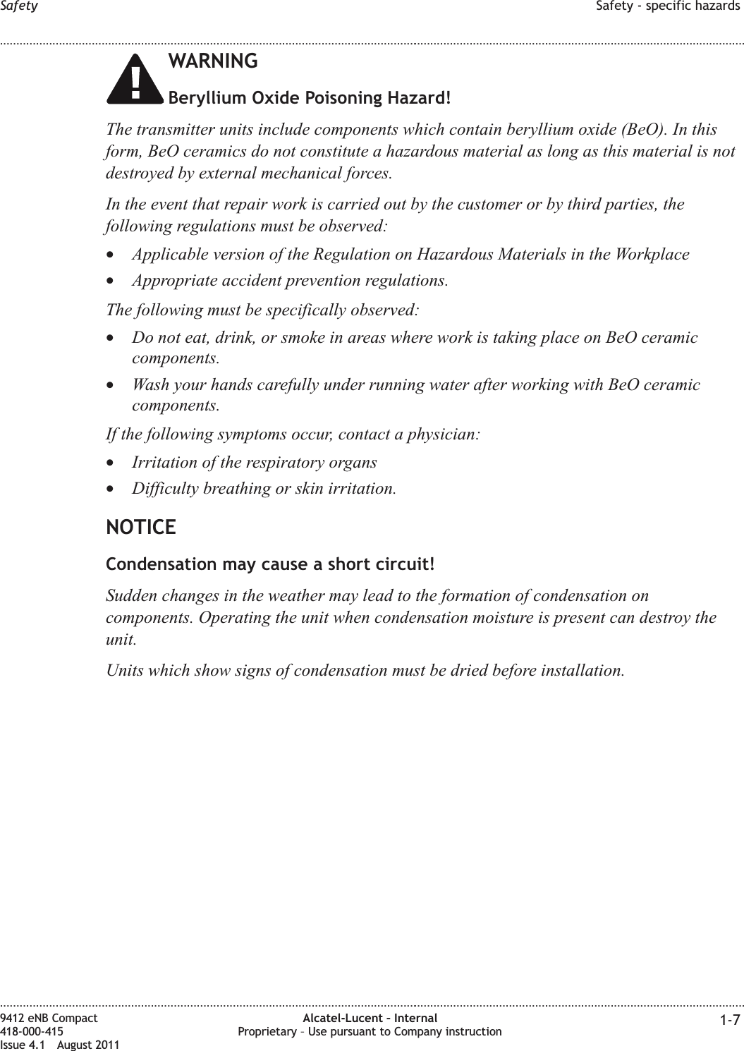 WARNINGBeryllium Oxide Poisoning Hazard!The transmitter units include components which contain beryllium oxide (BeO). In thisform, BeO ceramics do not constitute a hazardous material as long as this material is notdestroyed by external mechanical forces.In the event that repair work is carried out by the customer or by third parties, thefollowing regulations must be observed:•Applicable version of the Regulation on Hazardous Materials in the Workplace•Appropriate accident prevention regulations.The following must be specifically observed:•Do not eat, drink, or smoke in areas where work is taking place on BeO ceramiccomponents.•Wash your hands carefully under running water after working with BeO ceramiccomponents.If the following symptoms occur, contact a physician:•Irritation of the respiratory organs•Difficulty breathing or skin irritation.NOTICECondensation may cause a short circuit!Sudden changes in the weather may lead to the formation of condensation oncomponents. Operating the unit when condensation moisture is present can destroy theunit.Units which show signs of condensation must be dried before installation.Safety Safety - specific hazards........................................................................................................................................................................................................................................................................................................................................................................................................................................................................9412 eNB Compact418-000-415Issue 4.1 August 2011Alcatel-Lucent – InternalProprietary – Use pursuant to Company instruction 1-7