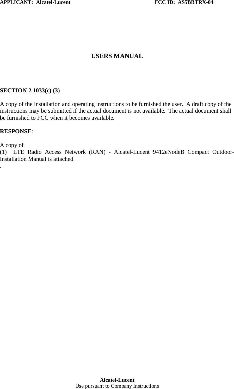 APPLICANT:  Alcatel-Lucent                                                              FCC ID:  AS5BBTRX-04 Alcatel-Lucent Use pursuant to Company Instructions      USERS MANUAL     SECTION 2.1033(c) (3)  A copy of the installation and operating instructions to be furnished the user.  A draft copy of the instructions may be submitted if the actual document is not available.  The actual document shall be furnished to FCC when it becomes available.  RESPONSE:   A copy of  (1)  LTE Radio Access Network (RAN) - Alcatel-Lucent  9412eNodeB  Compact  Outdoor- Installation Manual is attached .   