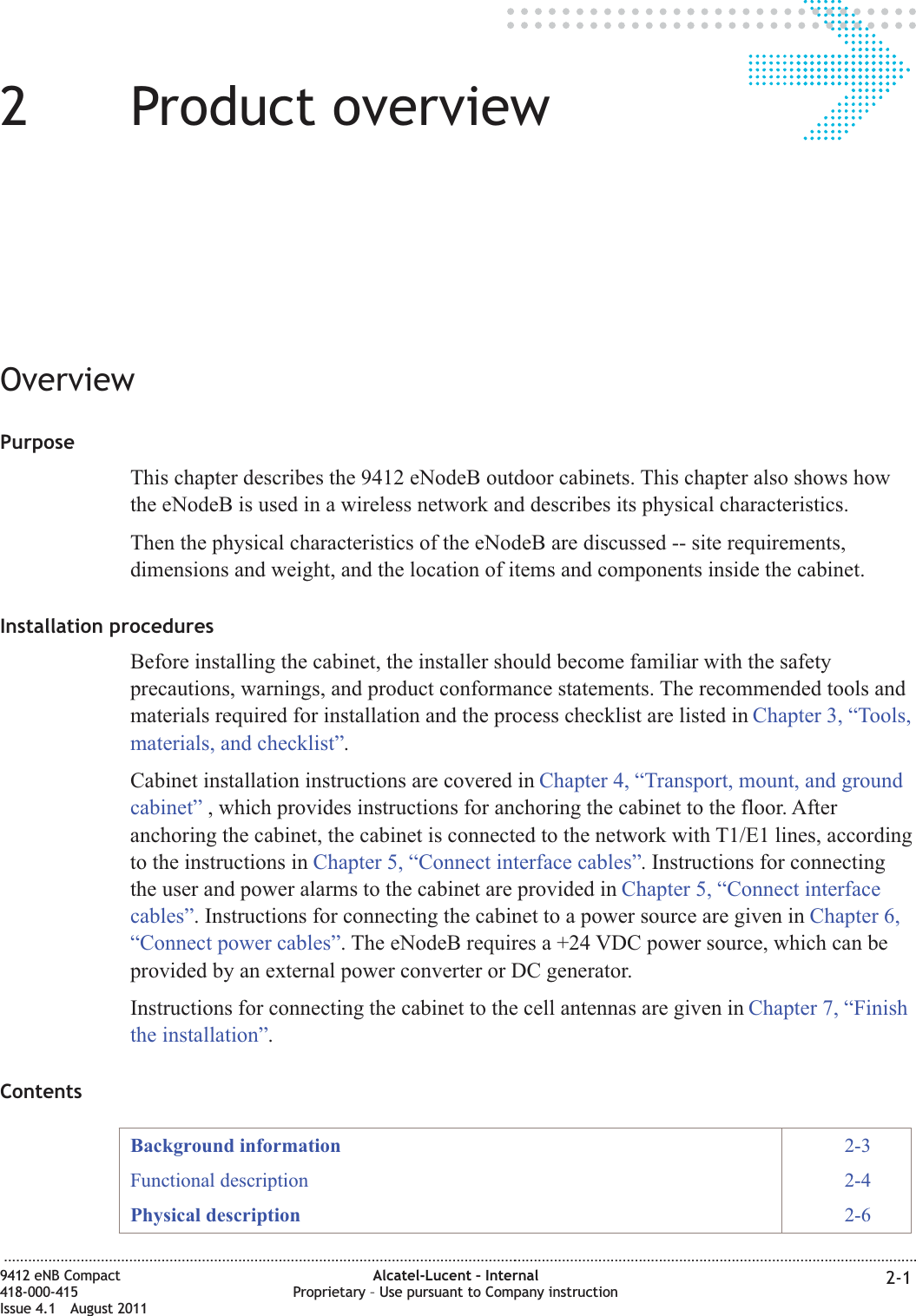 22Product overviewOverviewPurposeThis chapter describes the 9412 eNodeB outdoor cabinets. This chapter also shows howthe eNodeB is used in a wireless network and describes its physical characteristics.Then the physical characteristics of the eNodeB are discussed -- site requirements,dimensions and weight, and the location of items and components inside the cabinet.Installation proceduresBefore installing the cabinet, the installer should become familiar with the safetyprecautions, warnings, and product conformance statements. The recommended tools andmaterials required for installation and the process checklist are listed in Chapter 3, “Tools,materials, and checklist”.Cabinet installation instructions are covered in Chapter 4, “Transport, mount, and groundcabinet” , which provides instructions for anchoring the cabinet to the floor. Afteranchoring the cabinet, the cabinet is connected to the network with T1/E1 lines, accordingto the instructions in Chapter 5, “Connect interface cables”. Instructions for connectingthe user and power alarms to the cabinet are provided in Chapter 5, “Connect interfacecables”. Instructions for connecting the cabinet to a power source are given in Chapter 6,“Connect power cables”. The eNodeB requires a +24 VDC power source, which can beprovided by an external power converter or DC generator.Instructions for connecting the cabinet to the cell antennas are given in Chapter 7, “Finishthe installation”.ContentsBackground information 2-3Functional description 2-4Physical description 2-6...................................................................................................................................................................................................................................9412 eNB Compact418-000-415Issue 4.1 August 2011Alcatel-Lucent – InternalProprietary – Use pursuant to Company instruction 2-1