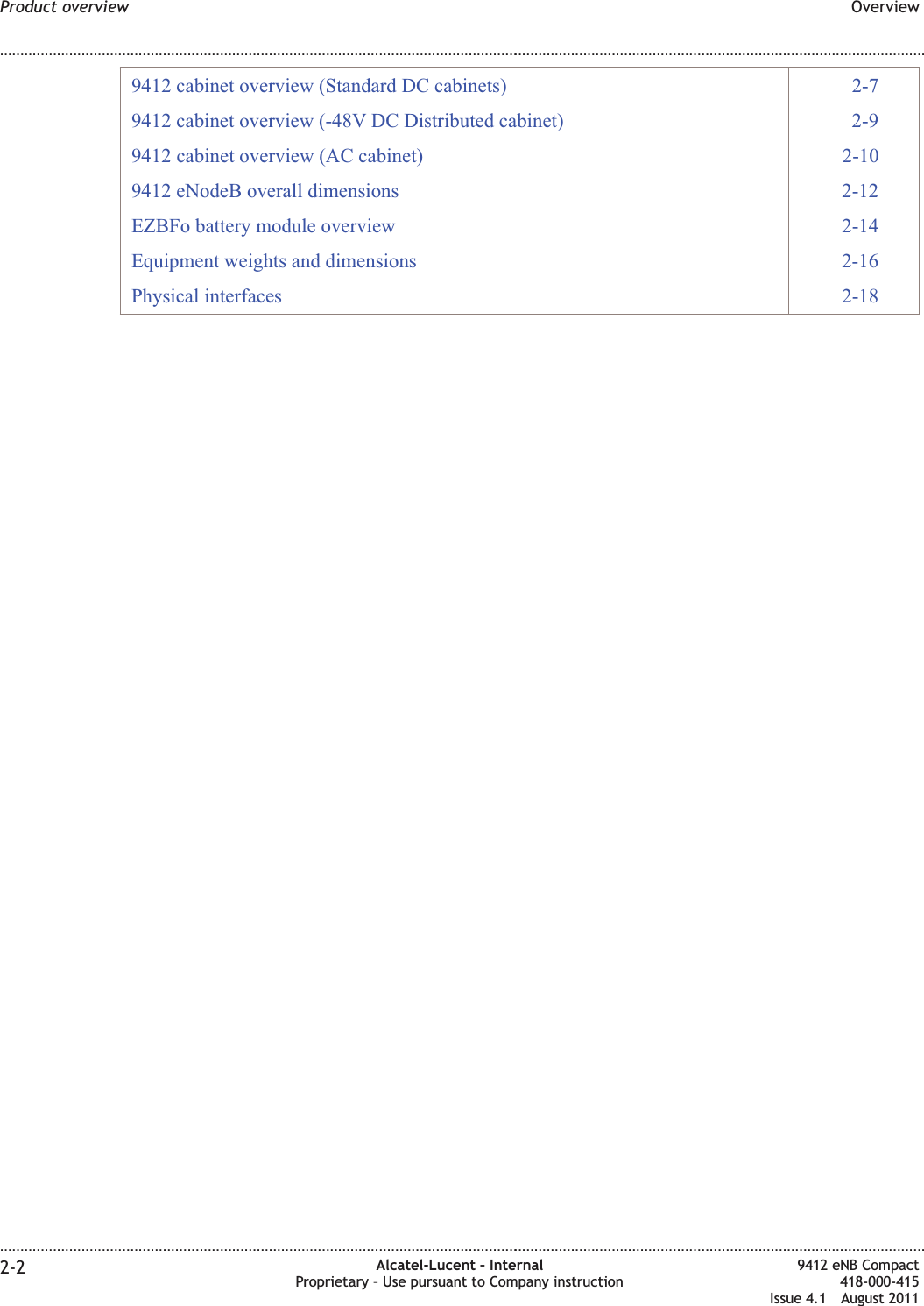 9412 cabinet overview (Standard DC cabinets) 2-79412 cabinet overview (-48V DC Distributed cabinet) 2-99412 cabinet overview (AC cabinet) 2-109412 eNodeB overall dimensions 2-12EZBFo battery module overview 2-14Equipment weights and dimensions 2-16Physical interfaces 2-18Product overview Overview........................................................................................................................................................................................................................................................................................................................................................................................................................................................................2-2 Alcatel-Lucent – InternalProprietary – Use pursuant to Company instruction9412 eNB Compact418-000-415Issue 4.1 August 2011