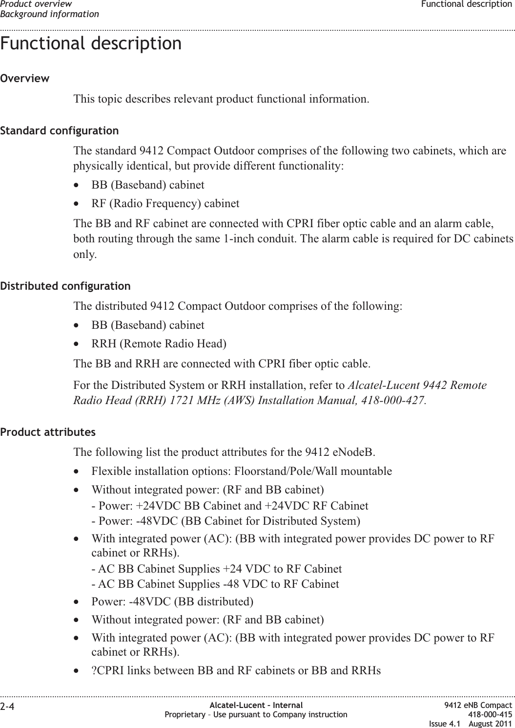 Functional descriptionOverviewThis topic describes relevant product functional information.Standard configurationThe standard 9412 Compact Outdoor comprises of the following two cabinets, which arephysically identical, but provide different functionality:•BB (Baseband) cabinet•RF (Radio Frequency) cabinetThe BB and RF cabinet are connected with CPRI fiber optic cable and an alarm cable,both routing through the same 1-inch conduit. The alarm cable is required for DC cabinetsonly.Distributed configurationThe distributed 9412 Compact Outdoor comprises of the following:•BB (Baseband) cabinet•RRH (Remote Radio Head)The BB and RRH are connected with CPRI fiber optic cable.For the Distributed System or RRH installation, refer to Alcatel-Lucent 9442 RemoteRadio Head (RRH) 1721 MHz (AWS) Installation Manual, 418-000-427.Product attributesThe following list the product attributes for the 9412 eNodeB.•Flexible installation options: Floorstand/Pole/Wall mountable•Without integrated power: (RF and BB cabinet)- Power: +24VDC BB Cabinet and +24VDC RF Cabinet- Power: -48VDC (BB Cabinet for Distributed System)•With integrated power (AC): (BB with integrated power provides DC power to RFcabinet or RRHs).- AC BB Cabinet Supplies +24 VDC to RF Cabinet- AC BB Cabinet Supplies -48 VDC to RF Cabinet•Power: -48VDC (BB distributed)•Without integrated power: (RF and BB cabinet)•With integrated power (AC): (BB with integrated power provides DC power to RFcabinet or RRHs).•?CPRI links between BB and RF cabinets or BB and RRHsProduct overviewBackground informationFunctional description........................................................................................................................................................................................................................................................................................................................................................................................................................................................................2-4 Alcatel-Lucent – InternalProprietary – Use pursuant to Company instruction9412 eNB Compact418-000-415Issue 4.1 August 2011