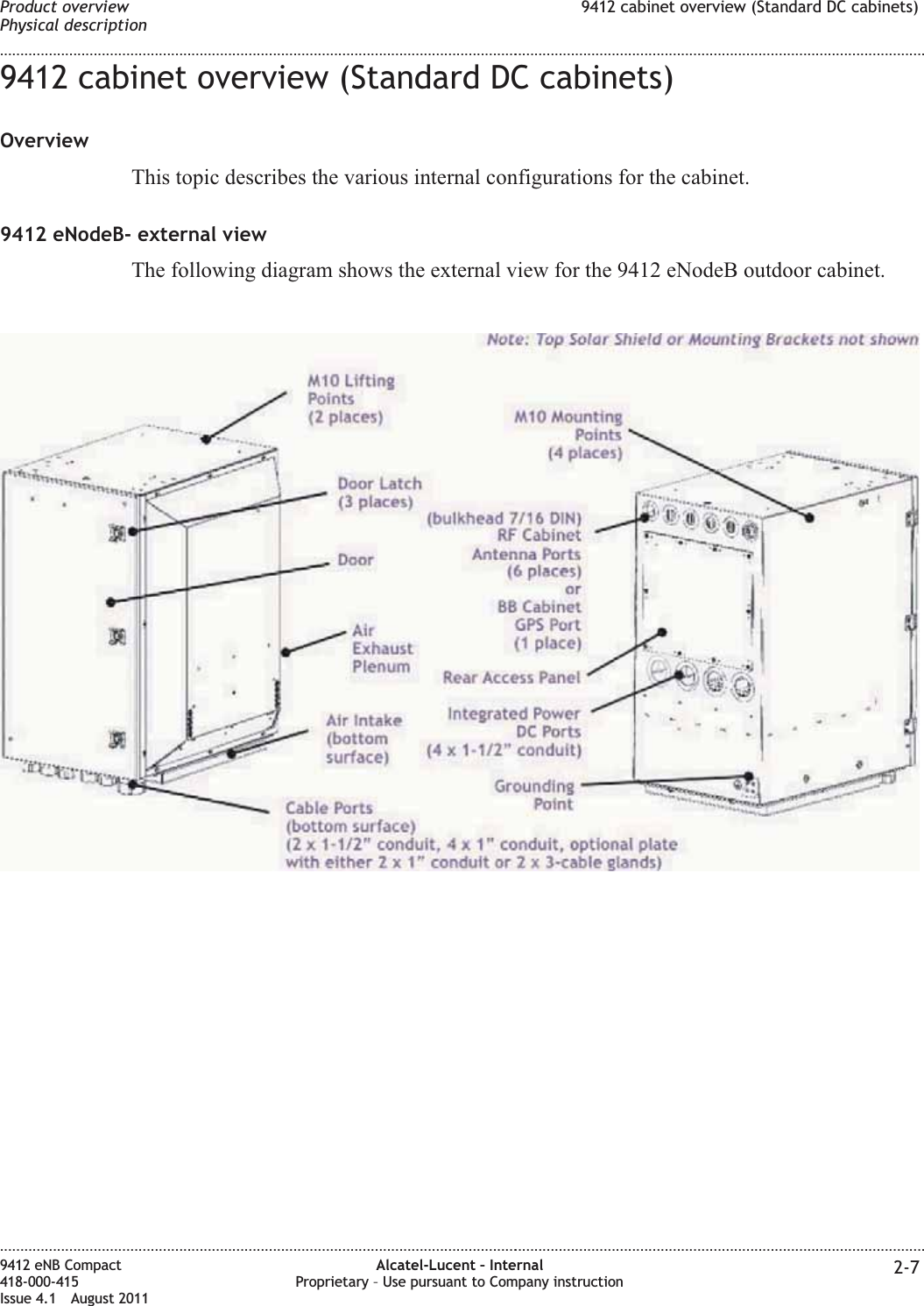 9412 cabinet overview (Standard DC cabinets)OverviewThis topic describes the various internal configurations for the cabinet.9412 eNodeB- external viewThe following diagram shows the external view for the 9412 eNodeB outdoor cabinet.Product overviewPhysical description9412 cabinet overview (Standard DC cabinets)........................................................................................................................................................................................................................................................................................................................................................................................................................................................................9412 eNB Compact418-000-415Issue 4.1 August 2011Alcatel-Lucent – InternalProprietary – Use pursuant to Company instruction 2-7