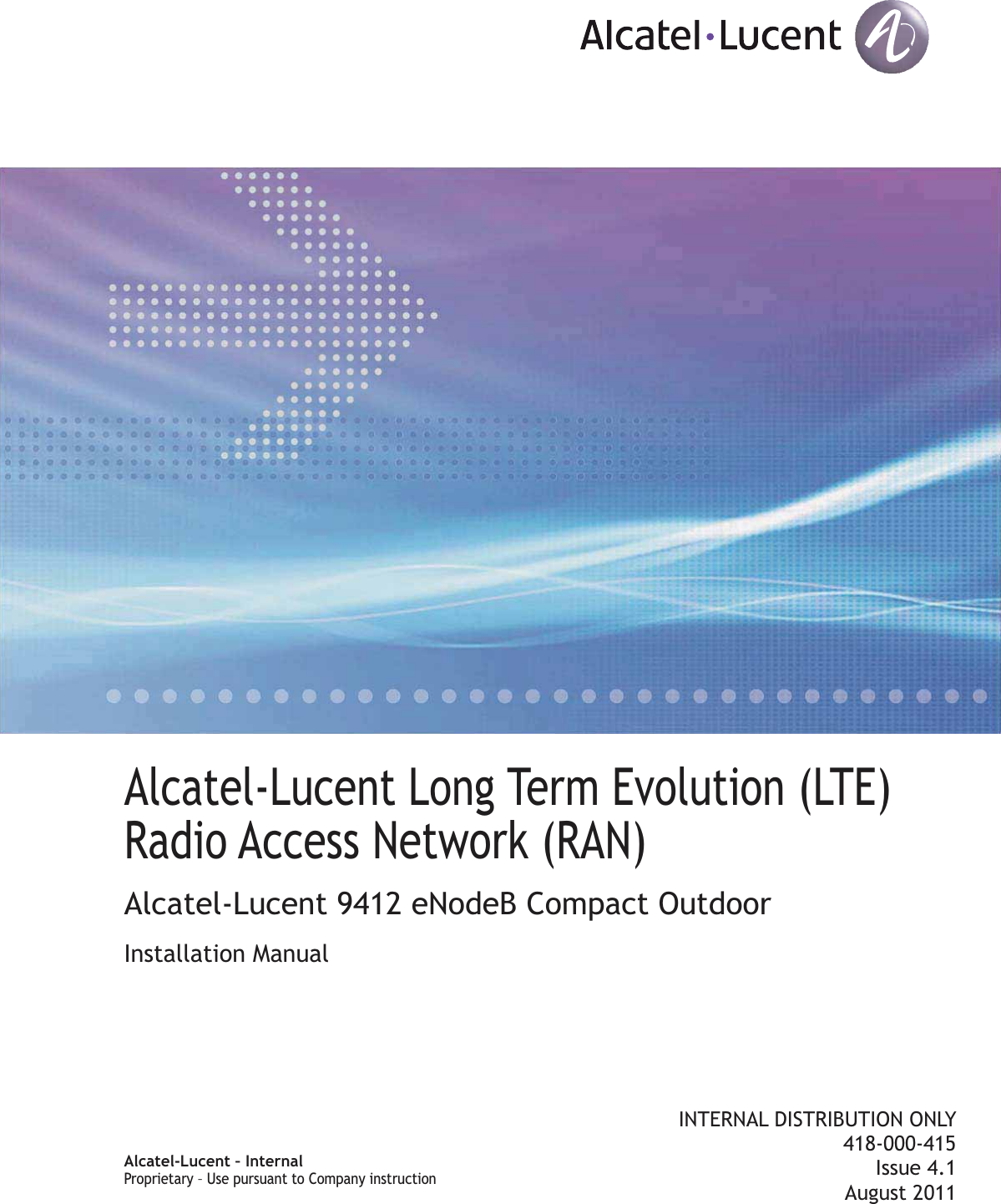 Title pageAlcatel-Lucent Long Term Evolution (LTE)Radio Access Network (RAN)Alcatel-Lucent 9412 eNodeB Compact OutdoorInstallation ManualINTERNAL DISTRIBUTION ONLY418-000-415Issue 4.1August 2011Alcatel-Lucent – InternalProprietary – Use pursuant to Company instructionProprietary Use pursuant to Company instruction