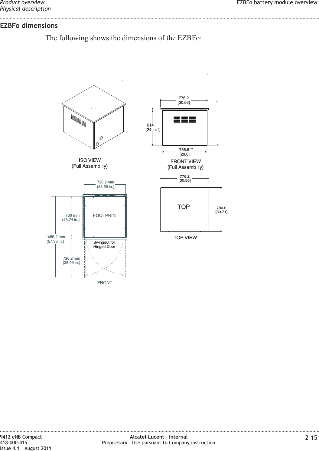 EZBFo dimensionsThe following shows the dimensions of the EZBFo:TOP VIEW776.2[30.56]780.0[30.71]ISO VIEW(Full Assemb ly)614[24 in.1]FRONT VIEW(Full Assemb ly)776.2[30.56]736.6 **[29.0]TOP730 mm(28.74 in.)1456.2 mm(57.33 in.)FRONTFOOTPRINT726.2 mm(28.59 in.)Swingout forHinged Door726.2 mm(28.59 in.)Product overviewPhysical descriptionEZBFo battery module overview........................................................................................................................................................................................................................................................................................................................................................................................................................................................................9412 eNB Compact418-000-415Issue 4.1 August 2011Alcatel-Lucent – InternalProprietary – Use pursuant to Company instruction 2-15