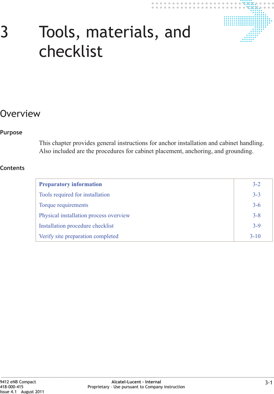 33Tools, materials, andchecklistOverviewPurposeThis chapter provides general instructions for anchor installation and cabinet handling.Also included are the procedures for cabinet placement, anchoring, and grounding.ContentsPreparatory information 3-2Tools required for installation 3-3Torque requirements 3-6Physical installation process overview 3-8Installation procedure checklist 3-9Verify site preparation completed 3-10...................................................................................................................................................................................................................................9412 eNB Compact418-000-415Issue 4.1 August 2011Alcatel-Lucent – InternalProprietary – Use pursuant to Company instruction 3-1