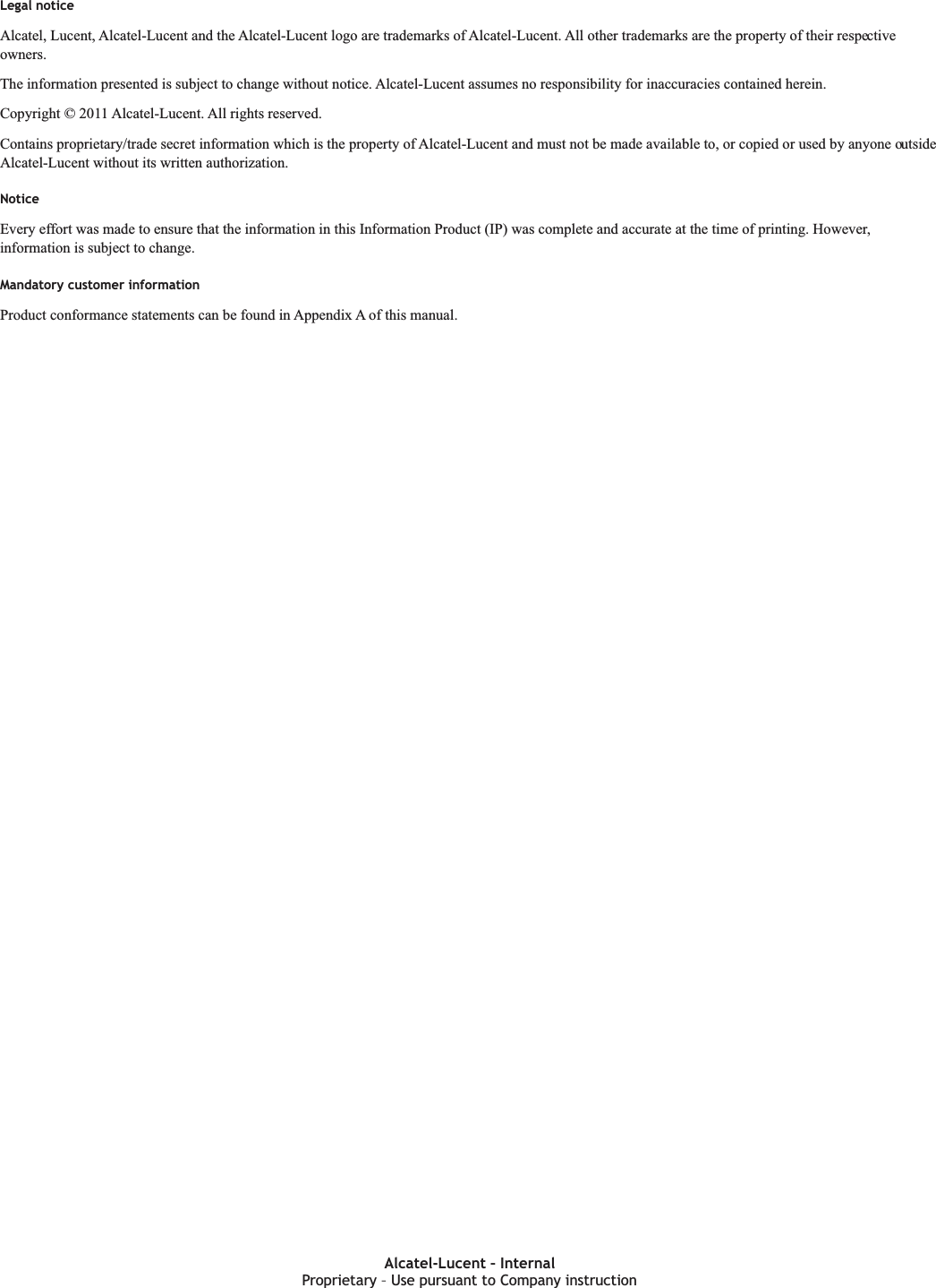 Legal noticeLegal noticeAlcatel, Lucent, Alcatel-Lucent and the Alcatel-Lucent logo are trademarks of Alcatel-Lucent. All other trademarks are the property of their respectiveowners.The information presented is subject to change without notice. Alcatel-Lucent assumes no responsibility for inaccuracies contained herein.Copyright © 2011 Alcatel-Lucent. All rights reserved.Contains proprietary/trade secret information which is the property of Alcatel-Lucent and must not be made available to, or copied or used by anyone outsideAlcatel-Lucent without its written authorization.NoticeEvery effort was made to ensure that the information in this Information Product (IP) was complete and accurate at the time of printing. However,information is subject to change.Mandatory customer informationProduct conformance statements can be found in Appendix A of this manual.Proprietary Use pursuant to Company instructionAlcatel-Lucent – InternalProprietary – Use pursuant to Company instruction