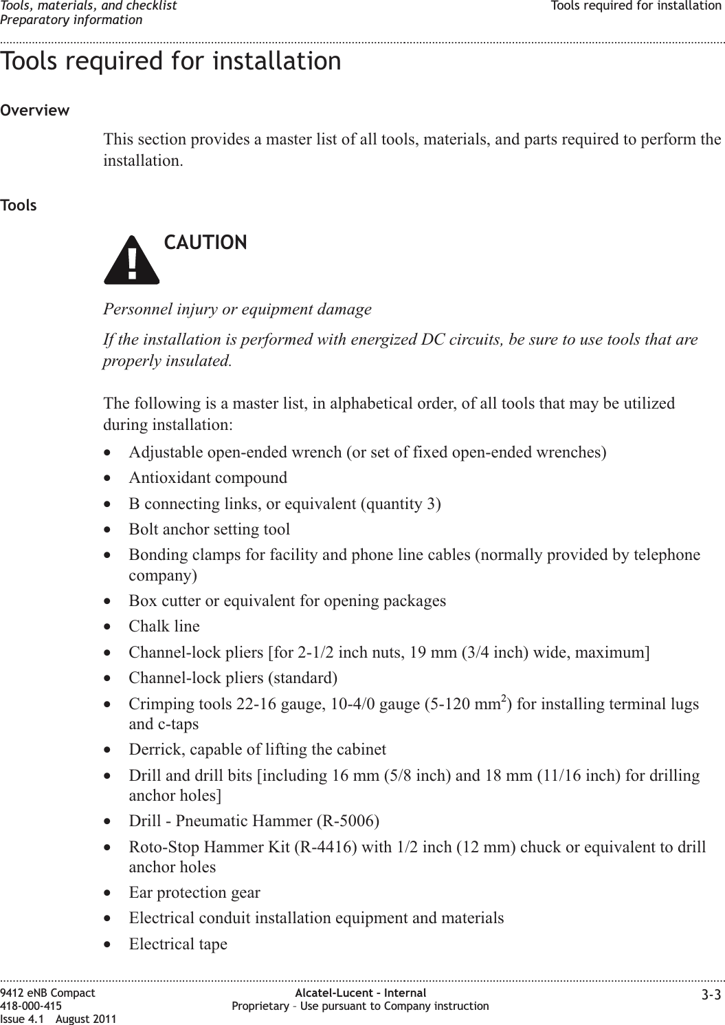 Tools required for installationOverviewThis section provides a master list of all tools, materials, and parts required to perform theinstallation.ToolsCAUTIONPersonnel injury or equipment damageIf the installation is performed with energized DC circuits, be sure to use tools that areproperly insulated.The following is a master list, in alphabetical order, of all tools that may be utilizedduring installation:•Adjustable open-ended wrench (or set of fixed open-ended wrenches)•Antioxidant compound•B connecting links, or equivalent (quantity 3)•Bolt anchor setting tool•Bonding clamps for facility and phone line cables (normally provided by telephonecompany)•Box cutter or equivalent for opening packages•Chalk line•Channel-lock pliers [for 2-1/2 inch nuts, 19 mm (3/4 inch) wide, maximum]•Channel-lock pliers (standard)•Crimping tools 22-16 gauge, 10-4/0 gauge (5-120 mm2) for installing terminal lugsand c-taps•Derrick, capable of lifting the cabinet•Drill and drill bits [including 16 mm (5/8 inch) and 18 mm (11/16 inch) for drillinganchor holes]•Drill - Pneumatic Hammer (R-5006)•Roto-Stop Hammer Kit (R-4416) with 1/2 inch (12 mm) chuck or equivalent to drillanchor holes•Ear protection gear•Electrical conduit installation equipment and materials•Electrical tapeTools, materials, and checklistPreparatory informationTools required for installation........................................................................................................................................................................................................................................................................................................................................................................................................................................................................9412 eNB Compact418-000-415Issue 4.1 August 2011Alcatel-Lucent – InternalProprietary – Use pursuant to Company instruction 3-3