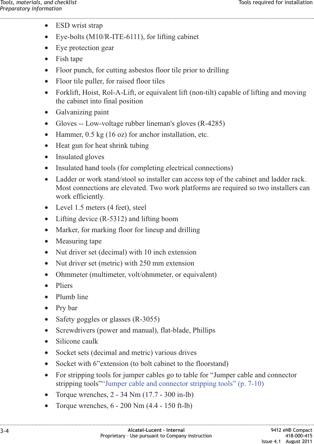 •ESD wrist strap•Eye-bolts (M10/R-ITE-6111), for lifting cabinet•Eye protection gear•Fish tape•Floor punch, for cutting asbestos floor tile prior to drilling•Floor tile puller, for raised floor tiles•Forklift, Hoist, Rol-A-Lift, or equivalent lift (non-tilt) capable of lifting and movingthe cabinet into final position•Galvanizing paint•Gloves -- Low-voltage rubber lineman&apos;s gloves (R-4285)•Hammer, 0.5 kg (16 oz) for anchor installation, etc.•Heat gun for heat shrink tubing•Insulated gloves•Insulated hand tools (for completing electrical connections)•Ladder or work stand/stool so installer can access top of the cabinet and ladder rack.Most connections are elevated. Two work platforms are required so two installers canwork efficiently.•Level 1.5 meters (4 feet), steel•Lifting device (R-5312) and lifting boom•Marker, for marking floor for lineup and drilling•Measuring tape•Nut driver set (decimal) with 10 inch extension•Nut driver set (metric) with 250 mm extension•Ohmmeter (multimeter, volt/ohmmeter, or equivalent)•Pliers•Plumb line•Pry bar•Safety goggles or glasses (R-3055)•Screwdrivers (power and manual), flat-blade, Phillips•Silicone caulk•Socket sets (decimal and metric) various drives•Socket with 6”extension (to bolt cabinet to the floorstand)•For stripping tools for jumper cables go to table for “Jumper cable and connectorstripping tools”“Jumper cable and connector stripping tools” (p. 7-10)•Torque wrenches,2-34Nm(17.7 - 300 in-lb)•Torque wrenches, 6 - 200 Nm (4.4 - 150 ft-lb)Tools, materials, and checklistPreparatory informationTools required for installation........................................................................................................................................................................................................................................................................................................................................................................................................................................................................3-4 Alcatel-Lucent – InternalProprietary – Use pursuant to Company instruction9412 eNB Compact418-000-415Issue 4.1 August 2011