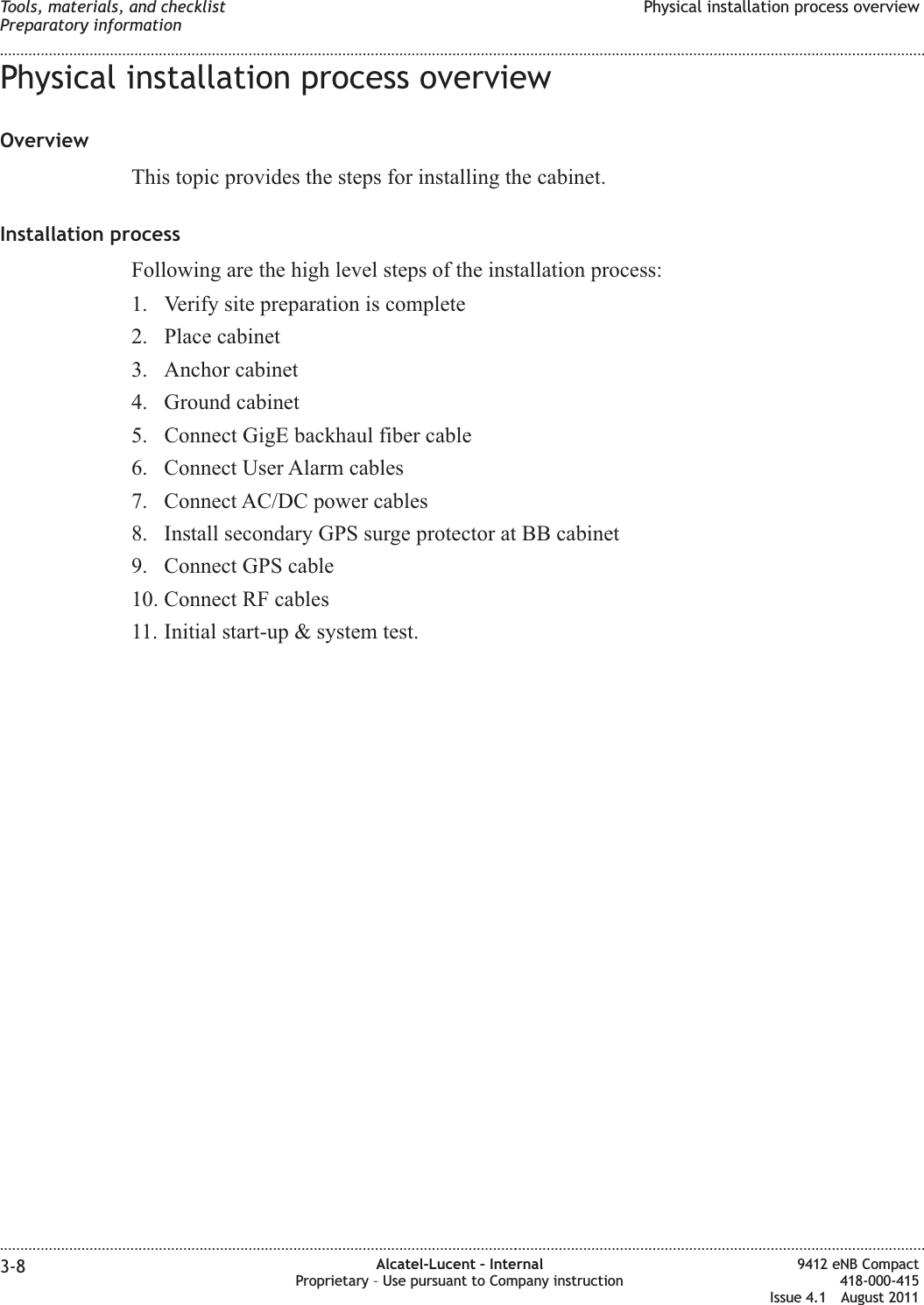 Physical installation process overviewOverviewThis topic provides the steps for installing the cabinet.Installation processFollowing are the high level steps of the installation process:1. Verify site preparation is complete2. Place cabinet3. Anchor cabinet4. Ground cabinet5. Connect GigE backhaul fiber cable6. Connect User Alarm cables7. Connect AC/DC power cables8. Install secondary GPS surge protector at BB cabinet9. Connect GPS cable10. Connect RF cables11. Initial start-up &amp; system test.Tools, materials, and checklistPreparatory informationPhysical installation process overview........................................................................................................................................................................................................................................................................................................................................................................................................................................................................3-8 Alcatel-Lucent – InternalProprietary – Use pursuant to Company instruction9412 eNB Compact418-000-415Issue 4.1 August 2011