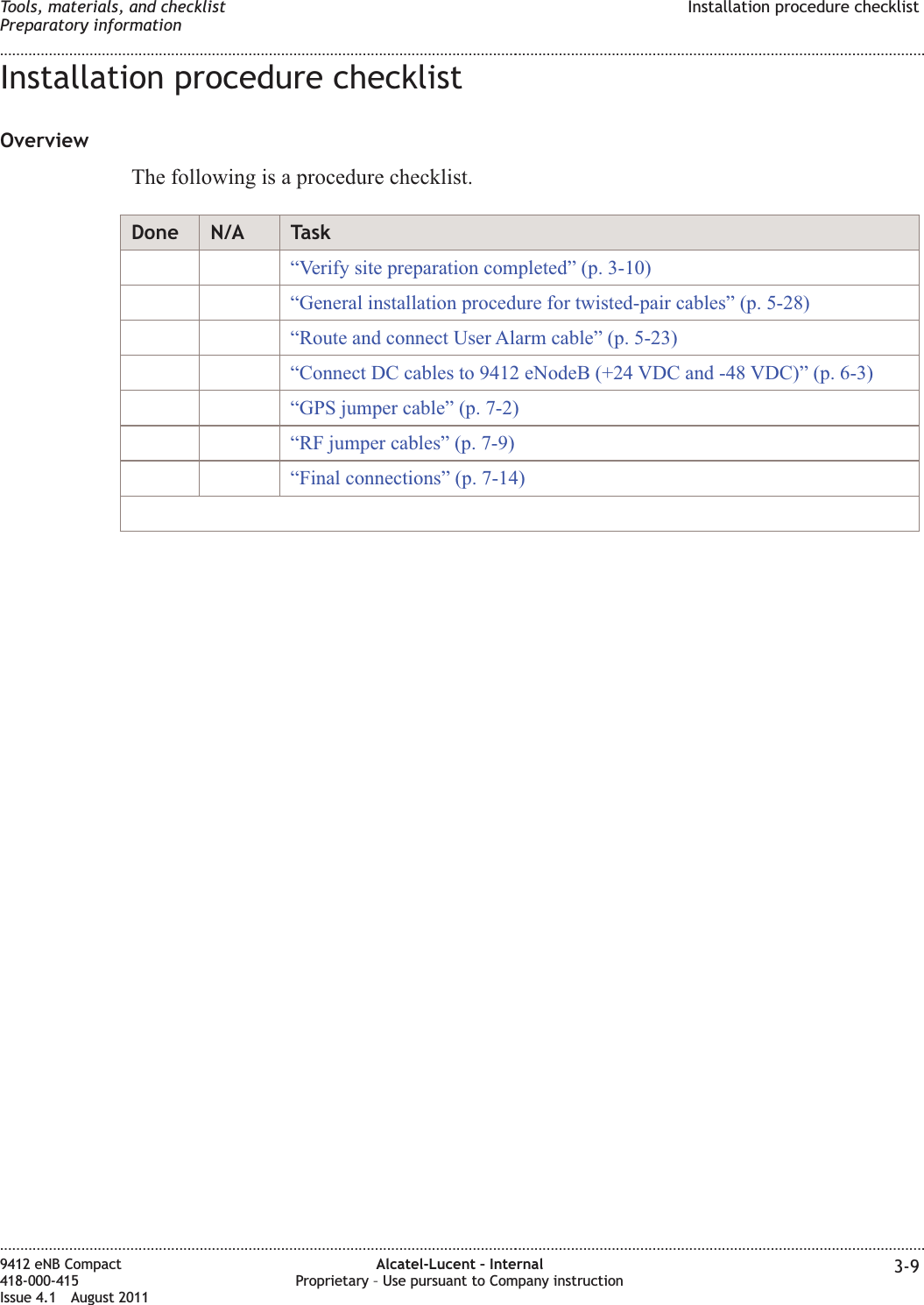 Installation procedure checklistOverviewThe following is a procedure checklist.Done N/A Task“Verify site preparation completed” (p. 3-10)“General installation procedure for twisted-pair cables” (p. 5-28)“Route and connect User Alarm cable” (p. 5-23)“Connect DC cables to 9412 eNodeB (+24 VDC and -48 VDC)” (p. 6-3)“GPS jumper cable” (p. 7-2)“RF jumper cables” (p. 7-9)“Final connections” (p. 7-14)Tools, materials, and checklistPreparatory informationInstallation procedure checklist........................................................................................................................................................................................................................................................................................................................................................................................................................................................................9412 eNB Compact418-000-415Issue 4.1 August 2011Alcatel-Lucent – InternalProprietary – Use pursuant to Company instruction 3-9