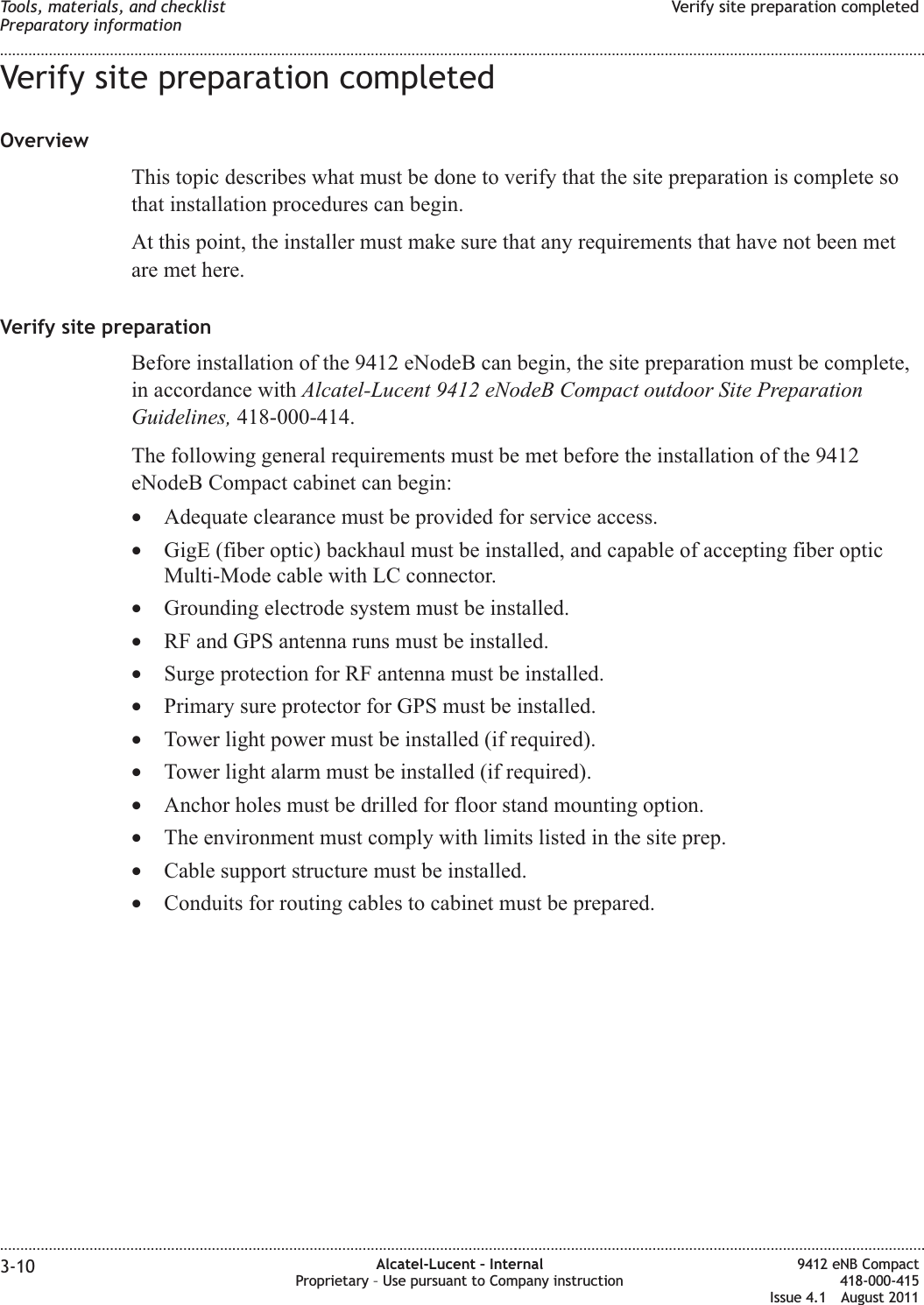 Verify site preparation completedOverviewThis topic describes what must be done to verify that the site preparation is complete sothat installation procedures can begin.At this point, the installer must make sure that any requirements that have not been metare met here.Verify site preparationBefore installation of the 9412 eNodeB can begin, the site preparation must be complete,in accordance with Alcatel-Lucent 9412 eNodeB Compact outdoor Site PreparationGuidelines, 418-000-414.The following general requirements must be met before the installation of the 9412eNodeB Compact cabinet can begin:•Adequate clearance must be provided for service access.•GigE (fiber optic) backhaul must be installed, and capable of accepting fiber opticMulti-Mode cable with LC connector.•Grounding electrode system must be installed.•RF and GPS antenna runs must be installed.•Surge protection for RF antenna must be installed.•Primary sure protector for GPS must be installed.•Tower light power must be installed (if required).•Tower light alarm must be installed (if required).•Anchor holes must be drilled for floor stand mounting option.•The environment must comply with limits listed in the site prep.•Cable support structure must be installed.•Conduits for routing cables to cabinet must be prepared.Tools, materials, and checklistPreparatory informationVerify site preparation completed........................................................................................................................................................................................................................................................................................................................................................................................................................................................................3-10 Alcatel-Lucent – InternalProprietary – Use pursuant to Company instruction9412 eNB Compact418-000-415Issue 4.1 August 2011