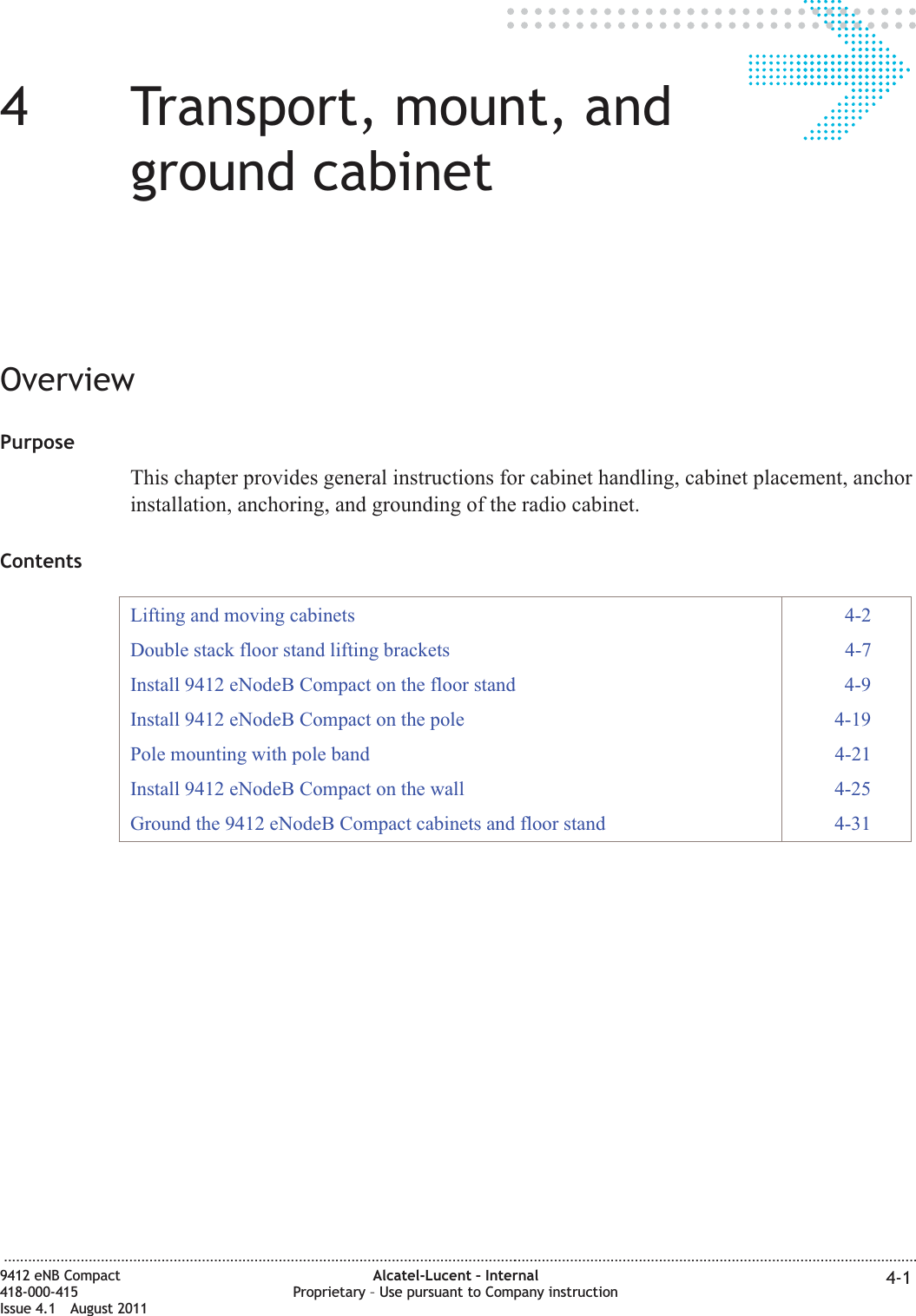 44Transport, mount, andground cabinetOverviewPurposeThis chapter provides general instructions for cabinet handling, cabinet placement, anchorinstallation, anchoring, and grounding of the radio cabinet.ContentsLifting and moving cabinets 4-2Double stack floor stand lifting brackets 4-7Install 9412 eNodeB Compact on the floor stand 4-9Install 9412 eNodeB Compact on the pole 4-19Pole mounting with pole band 4-21Install 9412 eNodeB Compact on the wall 4-25Ground the 9412 eNodeB Compact cabinets and floor stand 4-31...................................................................................................................................................................................................................................9412 eNB Compact418-000-415Issue 4.1 August 2011Alcatel-Lucent – InternalProprietary – Use pursuant to Company instruction 4-1