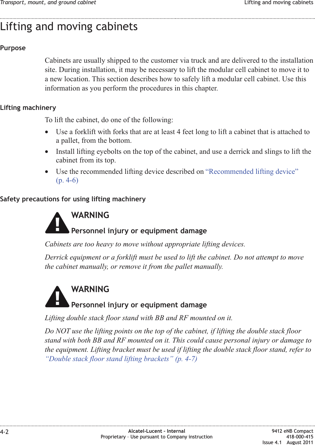 Lifting and moving cabinetsPurposeCabinets are usually shipped to the customer via truck and are delivered to the installationsite. During installation, it may be necessary to lift the modular cell cabinet to move it toa new location. This section describes how to safely lift a modular cell cabinet. Use thisinformation as you perform the procedures in this chapter.Lifting machineryTo lift the cabinet, do one of the following:•Use a forklift with forks that are at least 4 feet long to lift a cabinet that is attached toa pallet, from the bottom.•Install lifting eyebolts on the top of the cabinet, and use a derrick and slings to lift thecabinet from its top.•Use the recommended lifting device described on “Recommended lifting device”(p. 4-6)Safety precautions for using lifting machineryWARNINGPersonnel injury or equipment damageCabinets are too heavy to move without appropriate lifting devices.Derrick equipment or a forklift must be used to lift the cabinet. Do not attempt to movethe cabinet manually, or remove it from the pallet manually.WARNINGPersonnel injury or equipment damageLifting double stack floor stand with BB and RF mounted on it.Do NOT use the lifting points on the top of the cabinet, if lifting the double stack floorstand with both BB and RF mounted on it. This could cause personal injury or damage tothe equipment. Lifting bracket must be used if lifting the double stack floor stand, refer to“Double stack floor stand lifting brackets” (p. 4-7)Transport, mount, and ground cabinet Lifting and moving cabinets........................................................................................................................................................................................................................................................................................................................................................................................................................................................................4-2 Alcatel-Lucent – InternalProprietary – Use pursuant to Company instruction9412 eNB Compact418-000-415Issue 4.1 August 2011