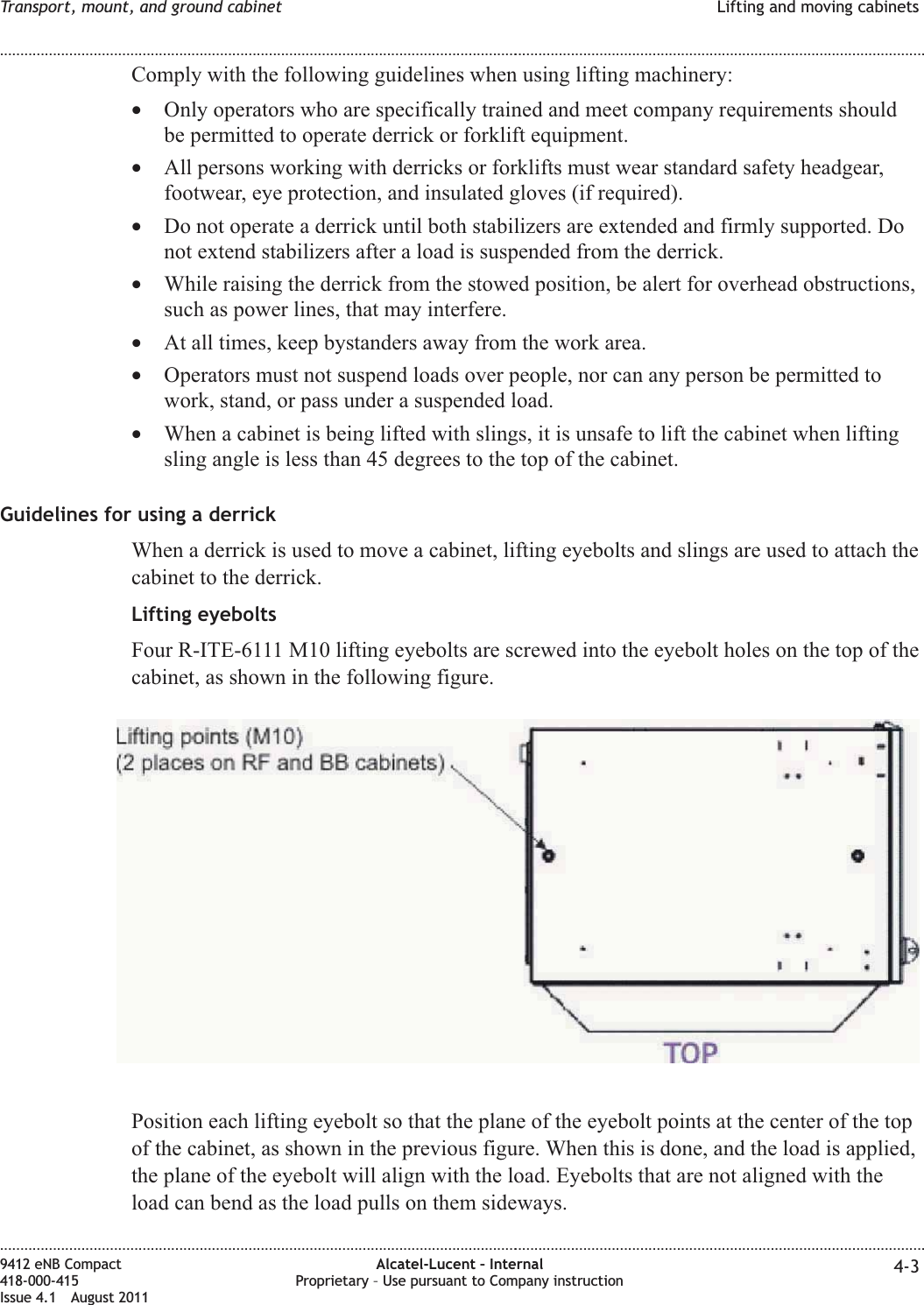 Comply with the following guidelines when using lifting machinery:•Only operators who are specifically trained and meet company requirements shouldbe permitted to operate derrick or forklift equipment.•All persons working with derricks or forklifts must wear standard safety headgear,footwear, eye protection, and insulated gloves (if required).•Do not operate a derrick until both stabilizers are extended and firmly supported. Donot extend stabilizers after a load is suspended from the derrick.•While raising the derrick from the stowed position, be alert for overhead obstructions,such as power lines, that may interfere.•At all times, keep bystanders away from the work area.•Operators must not suspend loads over people, nor can any person be permitted towork, stand, or pass under a suspended load.•When a cabinet is being lifted with slings, it is unsafe to lift the cabinet when liftingsling angle is less than 45 degrees to the top of the cabinet.Guidelines for using a derrickWhen a derrick is used to move a cabinet, lifting eyebolts and slings are used to attach thecabinet to the derrick.Lifting eyeboltsFour R-ITE-6111 M10 lifting eyebolts are screwed into the eyebolt holes on the top of thecabinet, as shown in the following figure.Position each lifting eyebolt so that the plane of the eyebolt points at the center of the topof the cabinet, as shown in the previous figure. When this is done, and the load is applied,the plane of the eyebolt will align with the load. Eyebolts that are not aligned with theload can bend as the load pulls on them sideways.Transport, mount, and ground cabinet Lifting and moving cabinets........................................................................................................................................................................................................................................................................................................................................................................................................................................................................9412 eNB Compact418-000-415Issue 4.1 August 2011Alcatel-Lucent – InternalProprietary – Use pursuant to Company instruction 4-3