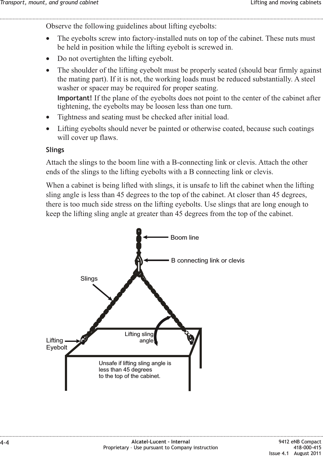 Observe the following guidelines about lifting eyebolts:•The eyebolts screw into factory-installed nuts on top of the cabinet. These nuts mustbe held in position while the lifting eyebolt is screwed in.•Do not overtighten the lifting eyebolt.•The shoulder of the lifting eyebolt must be properly seated (should bear firmly againstthe mating part). If it is not, the working loads must be reduced substantially. A steelwasher or spacer may be required for proper seating.Important! If the plane of the eyebolts does not point to the center of the cabinet aftertightening, the eyebolts may be loosen less than one turn.•Tightness and seating must be checked after initial load.•Lifting eyebolts should never be painted or otherwise coated, because such coatingswill cover up flaws.SlingsAttach the slings to the boom line with a B-connecting link or clevis. Attach the otherends of the slings to the lifting eyebolts with a B connecting link or clevis.When a cabinet is being lifted with slings, it is unsafe to lift the cabinet when the liftingsling angle is less than 45 degrees to the top of the cabinet. At closer than 45 degrees,there is too much side stress on the lifting eyebolts. Use slings that are long enough tokeep the lifting sling angle at greater than 45 degrees from the top of the cabinet.Unsafe if lifting sling angle isless than 45 degreesto the top of the cabinet.Lifting slingangleBoom lineB connecting link or clevisSlingsLiftingEyeboltTransport, mount, and ground cabinet Lifting and moving cabinets........................................................................................................................................................................................................................................................................................................................................................................................................................................................................4-4 Alcatel-Lucent – InternalProprietary – Use pursuant to Company instruction9412 eNB Compact418-000-415Issue 4.1 August 2011