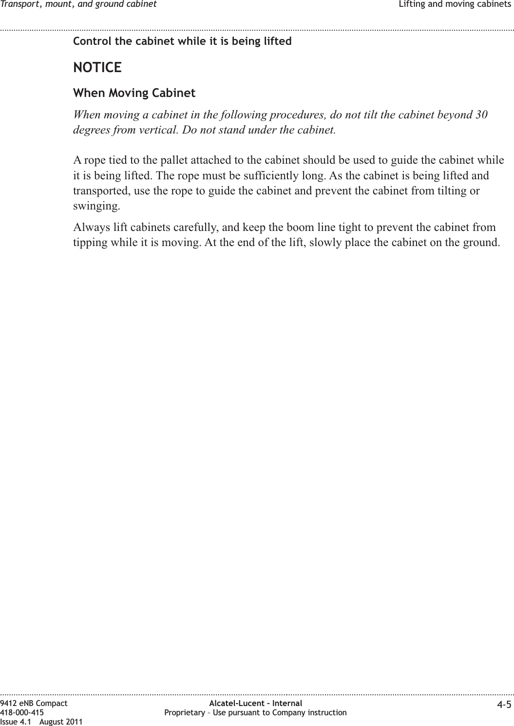 Control the cabinet while it is being liftedNOTICEWhen Moving CabinetWhen moving a cabinet in the following procedures, do not tilt the cabinet beyond 30degrees from vertical. Do not stand under the cabinet.A rope tied to the pallet attached to the cabinet should be used to guide the cabinet whileit is being lifted. The rope must be sufficiently long. As the cabinet is being lifted andtransported, use the rope to guide the cabinet and prevent the cabinet from tilting orswinging.Always lift cabinets carefully, and keep the boom line tight to prevent the cabinet fromtipping while it is moving. At the end of the lift, slowly place the cabinet on the ground.Transport, mount, and ground cabinet Lifting and moving cabinets........................................................................................................................................................................................................................................................................................................................................................................................................................................................................9412 eNB Compact418-000-415Issue 4.1 August 2011Alcatel-Lucent – InternalProprietary – Use pursuant to Company instruction 4-5