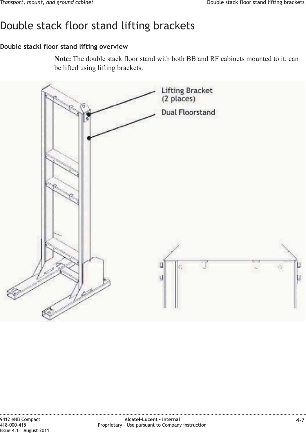 Double stack floor stand lifting bracketsDouble stackl floor stand lifting overviewNote: The double stack floor stand with both BB and RF cabinets mounted to it, canbe lifted using lifting brackets.Transport, mount, and ground cabinet Double stack floor stand lifting brackets........................................................................................................................................................................................................................................................................................................................................................................................................................................................................9412 eNB Compact418-000-415Issue 4.1 August 2011Alcatel-Lucent – InternalProprietary – Use pursuant to Company instruction 4-7