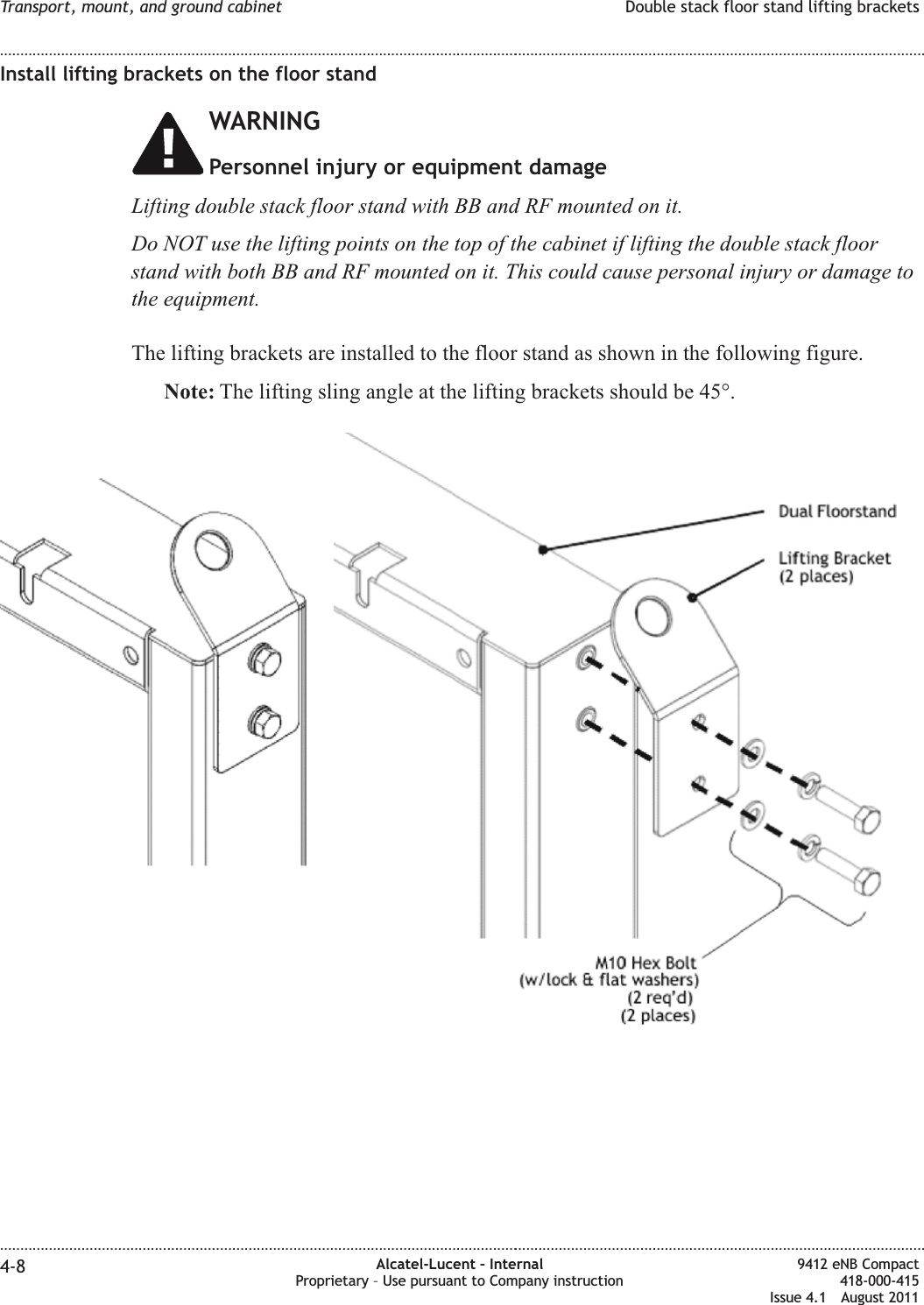 Install lifting brackets on the floor standWARNINGPersonnel injury or equipment damageLifting double stack floor stand with BB and RF mounted on it.Do NOT use the lifting points on the top of the cabinet if lifting the double stack floorstand with both BB and RF mounted on it. This could cause personal injury or damage tothe equipment.The lifting brackets are installed to the floor stand as shown in the following figure.Note: The lifting sling angle at the lifting brackets should be 45°.Transport, mount, and ground cabinet Double stack floor stand lifting brackets........................................................................................................................................................................................................................................................................................................................................................................................................................................................................4-8 Alcatel-Lucent – InternalProprietary – Use pursuant to Company instruction9412 eNB Compact418-000-415Issue 4.1 August 2011