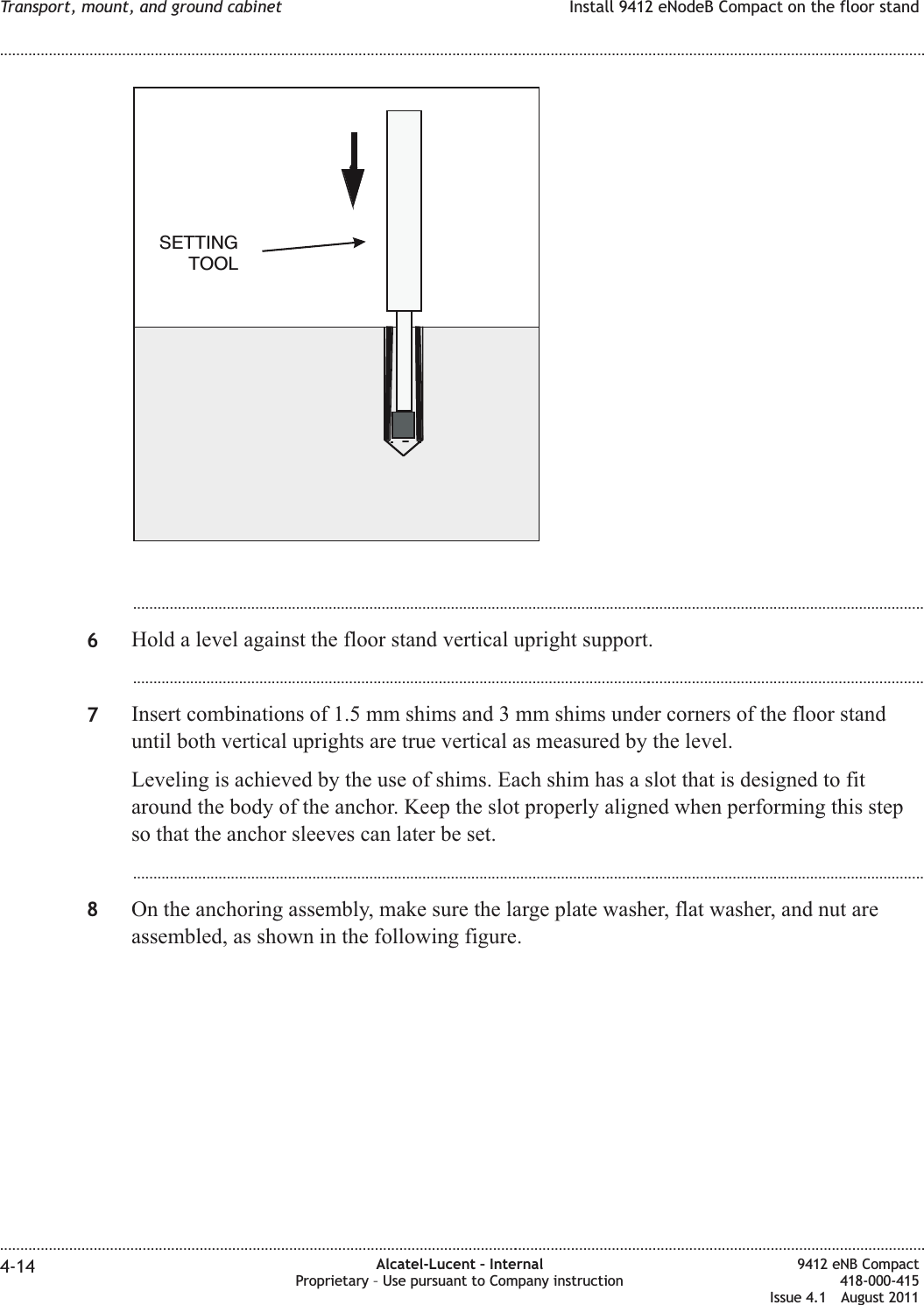 ...................................................................................................................................................................................................6Hold a level against the floor stand vertical upright support....................................................................................................................................................................................................7Insert combinations of 1.5 mm shims and 3 mm shims under corners of the floor standuntil both vertical uprights are true vertical as measured by the level.Leveling is achieved by the use of shims. Each shim has a slot that is designed to fitaround the body of the anchor. Keep the slot properly aligned when performing this stepso that the anchor sleeves can later be set....................................................................................................................................................................................................8On the anchoring assembly, make sure the large plate washer, flat washer, and nut areassembled, as shown in the following figure.SETTINGTOOLTransport, mount, and ground cabinet Install 9412 eNodeB Compact on the floor stand........................................................................................................................................................................................................................................................................................................................................................................................................................................................................4-14 Alcatel-Lucent – InternalProprietary – Use pursuant to Company instruction9412 eNB Compact418-000-415Issue 4.1 August 2011