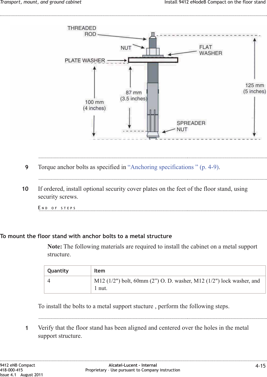 ...................................................................................................................................................................................................9Torque anchor bolts as specified in “Anchoring specifications ” (p. 4-9)....................................................................................................................................................................................................10 If ordered, install optional security cover plates on the feet of the floor stand, usingsecurity screws.To mount the floor stand with anchor bolts to a metal structureNote: The following materials are required to install the cabinet on a metal supportstructure.Quantity Item4 M12 (1/2&quot;) bolt, 60mm (2”) O. D. washer, M12 (1/2&quot;) lock washer, and1 nut.To install the bolts to a metal support stucture , perform the following steps....................................................................................................................................................................................................1Verify that the floor stand has been aligned and centered over the holes in the metalsupport structure.Transport, mount, and ground cabinet Install 9412 eNodeB Compact on the floor stand........................................................................................................................................................................................................................................................................................................................................................................................................................................................................9412 eNB Compact418-000-415Issue 4.1 August 2011Alcatel-Lucent – InternalProprietary – Use pursuant to Company instruction 4-15END OF STEPS...................................................................................................................................................................................................