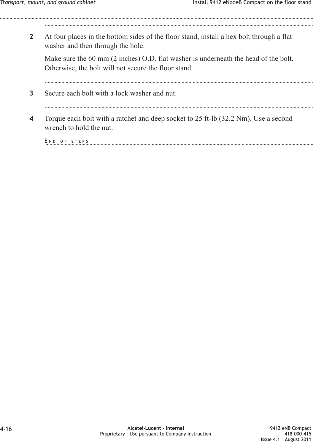 ...................................................................................................................................................................................................2At four places in the bottom sides of the floor stand, install a hex bolt through a flatwasher and then through the hole.Make sure the 60 mm (2 inches) O.D. flat washer is underneath the head of the bolt.Otherwise, the bolt will not secure the floor stand....................................................................................................................................................................................................3Secure each bolt with a lock washer and nut....................................................................................................................................................................................................4Torque each bolt with a ratchet and deep socket to 25 ft-lb (32.2 Nm). Use a secondwrench to hold the nut.Transport, mount, and ground cabinet Install 9412 eNodeB Compact on the floor stand........................................................................................................................................................................................................................................................................................................................................................................................................................................................................4-16 Alcatel-Lucent – InternalProprietary – Use pursuant to Company instruction9412 eNB Compact418-000-415Issue 4.1 August 2011END OF STEPS...................................................................................................................................................................................................