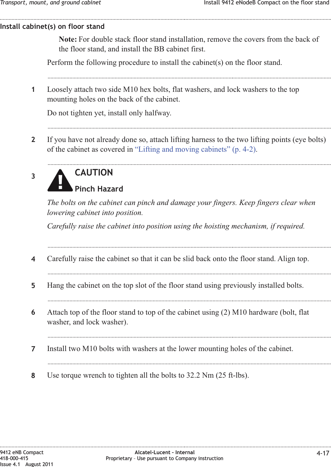 Install cabinet(s) on floor standNote: For double stack floor stand installation, remove the covers from the back ofthe floor stand, and install the BB cabinet first.Perform the following procedure to install the cabinet(s) on the floor stand....................................................................................................................................................................................................1Loosely attach two side M10 hex bolts, flat washers, and lock washers to the topmounting holes on the back of the cabinet.Do not tighten yet, install only halfway....................................................................................................................................................................................................2If you have not already done so, attach lifting harness to the two lifting points (eye bolts)of the cabinet as covered in “Lifting and moving cabinets” (p. 4-2)....................................................................................................................................................................................................3CAUTIONPinch HazardThe bolts on the cabinet can pinch and damage your fingers. Keep fingers clear whenlowering cabinet into position.Carefully raise the cabinet into position using the hoisting mechanism, if required....................................................................................................................................................................................................4Carefully raise the cabinet so that it can be slid back onto the floor stand. Align top....................................................................................................................................................................................................5Hang the cabinet on the top slot of the floor stand using previously installed bolts....................................................................................................................................................................................................6Attach top of the floor stand to top of the cabinet using (2) M10 hardware (bolt, flatwasher, and lock washer)....................................................................................................................................................................................................7Install two M10 bolts with washers at the lower mounting holes of the cabinet....................................................................................................................................................................................................8Use torque wrench to tighten all the bolts to 32.2 Nm (25 ft-lbs).Transport, mount, and ground cabinet Install 9412 eNodeB Compact on the floor stand........................................................................................................................................................................................................................................................................................................................................................................................................................................................................9412 eNB Compact418-000-415Issue 4.1 August 2011Alcatel-Lucent – InternalProprietary – Use pursuant to Company instruction 4-17
