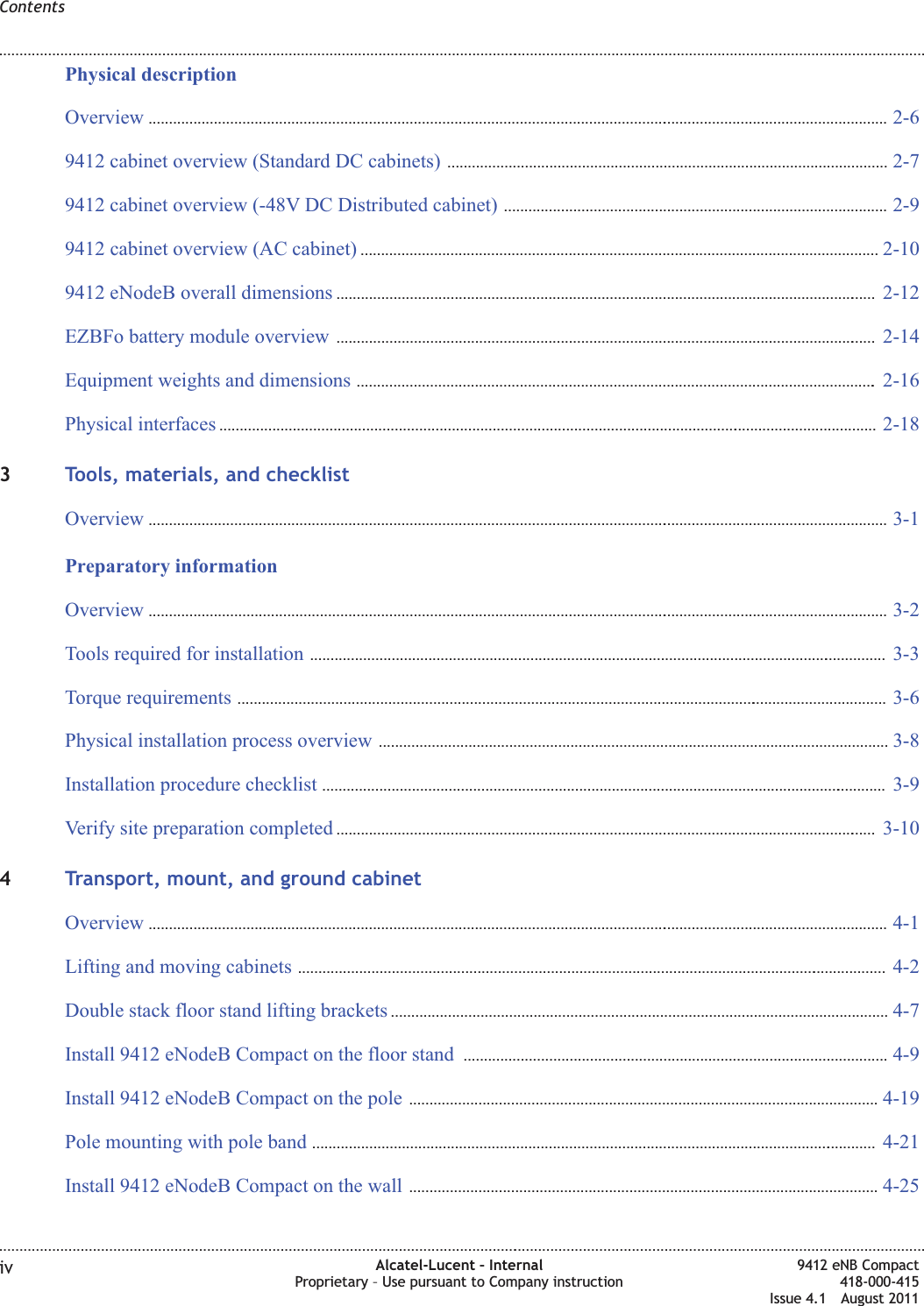 Physical descriptionOverview ...................................................................................................................................................................................... 2-62-69412 cabinet overview (Standard DC cabinets) ............................................................................................................2-72-79412 cabinet overview (-48V DC Distributed cabinet) .............................................................................................. 2-92-99412 cabinet overview (AC cabinet) ...............................................................................................................................2-102-109412 eNodeB overall dimensions ..................................................................................................................................... 2-122-12EZBFo battery module overview ..................................................................................................................................... 2-142-14Equipment weights and dimensions ................................................................................................................................2-162-16Physical interfaces .................................................................................................................................................................. 2-182-183Tools, materials, and checklistOverview ...................................................................................................................................................................................... 3-13-1Preparatory informationOverview ...................................................................................................................................................................................... 3-23-2Tools required for installation .............................................................................................................................................. 3-33-3Torque requirements ................................................................................................................................................................ 3-63-6Physical installation process overview .............................................................................................................................3-83-8Installation procedure checklist ........................................................................................................................................... 3-93-9Verify site preparation completed ..................................................................................................................................... 3-103-104Transport, mount, and ground cabinetOverview ...................................................................................................................................................................................... 4-14-1Lifting and moving cabinets ................................................................................................................................................. 4-24-2Double stack floor stand lifting brackets ..........................................................................................................................4-74-7Install 9412 eNodeB Compact on the floor stand ........................................................................................................4-94-9Install 9412 eNodeB Compact on the pole ...................................................................................................................4-194-19Pole mounting with pole band ........................................................................................................................................... 4-214-21Install 9412 eNodeB Compact on the wall ...................................................................................................................4-254-25Contents........................................................................................................................................................................................................................................................................................................................................................................................................................................................................iv Alcatel-Lucent – InternalProprietary – Use pursuant to Company instruction9412 eNB Compact418-000-415Issue 4.1 August 2011