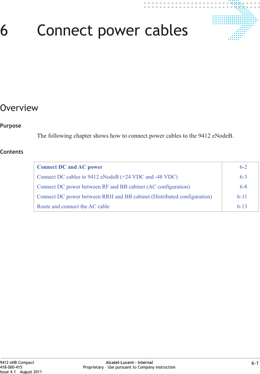 66Connect power cablesOverviewPurposeThe following chapter shows how to connect power cables to the 9412 eNodeB.ContentsConnect DC and AC power 6-2Connect DC cables to 9412 eNodeB (+24 VDC and -48 VDC) 6-3Connect DC power between RF and BB cabinet (AC configuration) 6-8Connect DC power between RRH and BB cabinet (Distributed configuration) 6-11Route and connect the AC cable 6-13...................................................................................................................................................................................................................................9412 eNB Compact418-000-415Issue 4.1 August 2011Alcatel-Lucent – InternalProprietary – Use pursuant to Company instruction 6-1