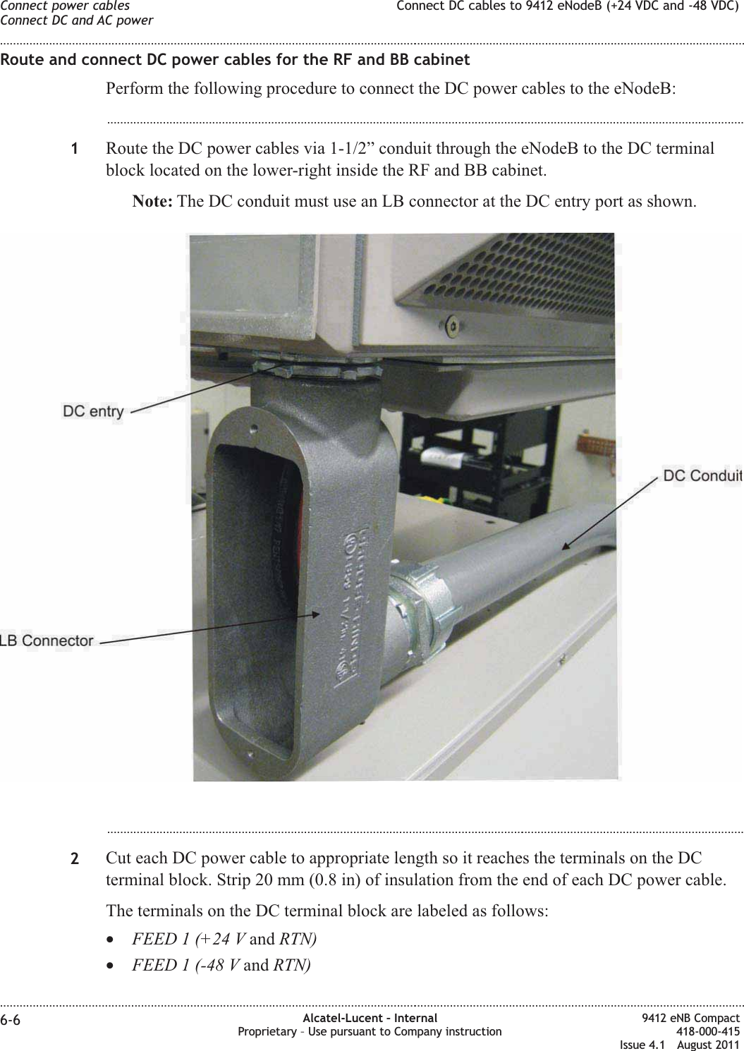 Route and connect DC power cables for the RF and BB cabinetPerform the following procedure to connect the DC power cables to the eNodeB:...................................................................................................................................................................................................1Route the DC power cables via 1-1/2” conduit through the eNodeB to the DC terminalblock located on the lower-right inside the RF and BB cabinet.Note: The DC conduit must use an LB connector at the DC entry port as shown....................................................................................................................................................................................................2Cut each DC power cable to appropriate length so it reaches the terminals on the DCterminal block. Strip 20 mm (0.8 in) of insulation from the end of each DC power cable.The terminals on the DC terminal block are labeled as follows:•FEED 1 (+24 V and RTN)•FEED 1 (-48 V and RTN)Connect power cablesConnect DC and AC powerConnect DC cables to 9412 eNodeB (+24 VDC and -48 VDC)........................................................................................................................................................................................................................................................................................................................................................................................................................................................................6-6 Alcatel-Lucent – InternalProprietary – Use pursuant to Company instruction9412 eNB Compact418-000-415Issue 4.1 August 2011