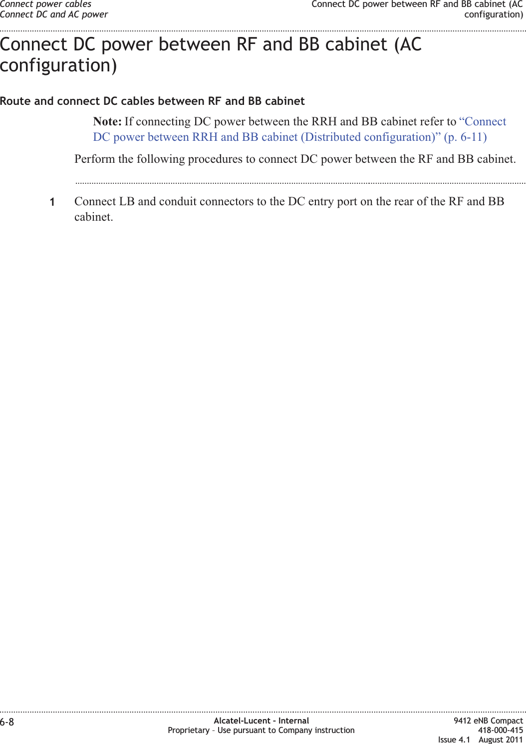 Connect DC power between RF and BB cabinet (ACconfiguration)Route and connect DC cables between RF and BB cabinetNote: If connecting DC power between the RRH and BB cabinet refer to “ConnectDC power between RRH and BB cabinet (Distributed configuration)” (p. 6-11)Perform the following procedures to connect DC power between the RF and BB cabinet....................................................................................................................................................................................................1Connect LB and conduit connectors to the DC entry port on the rear of the RF and BBcabinet.Connect power cablesConnect DC and AC powerConnect DC power between RF and BB cabinet (ACconfiguration)........................................................................................................................................................................................................................................................................................................................................................................................................................................................................6-8 Alcatel-Lucent – InternalProprietary – Use pursuant to Company instruction9412 eNB Compact418-000-415Issue 4.1 August 2011