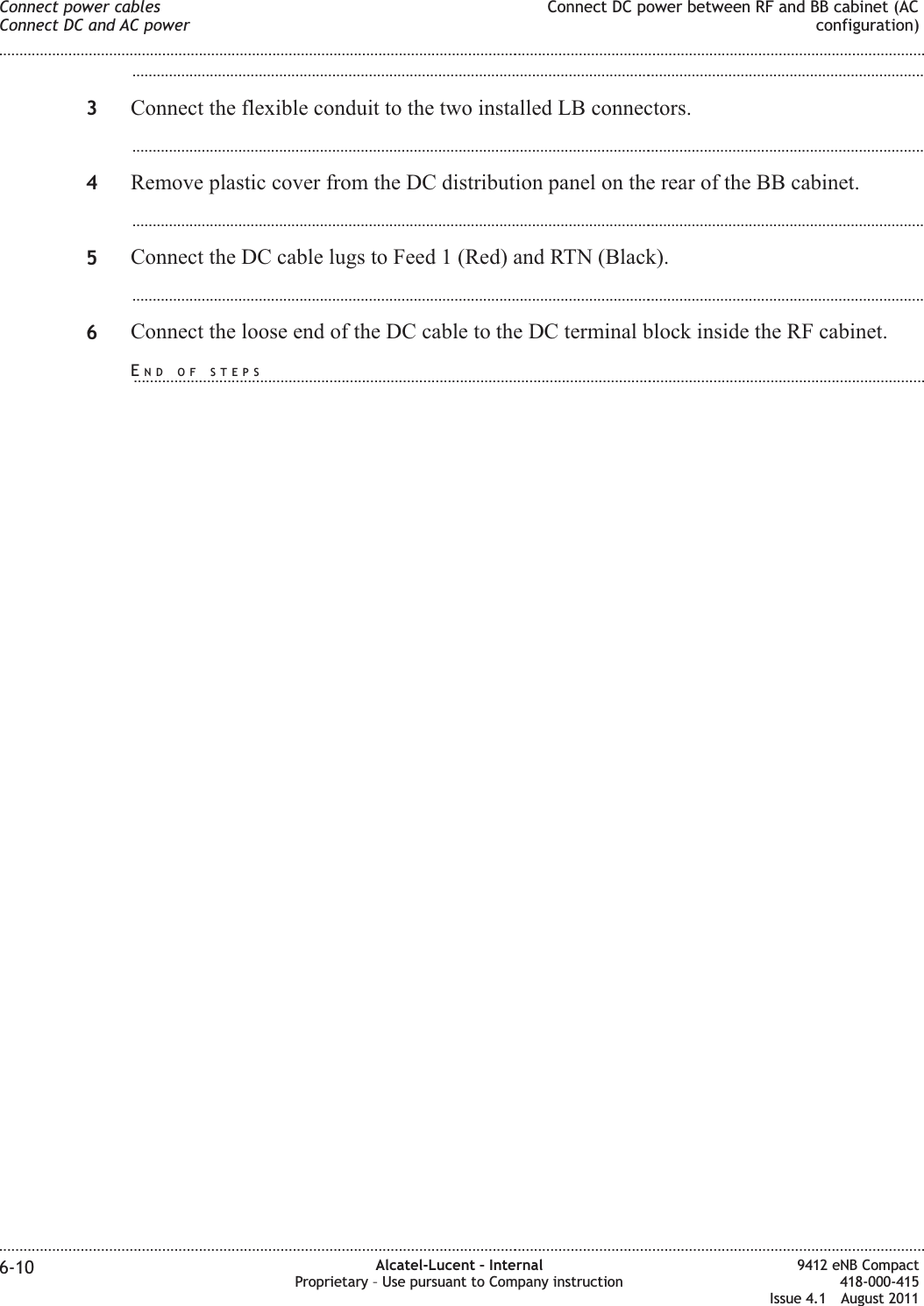 ...................................................................................................................................................................................................3Connect the flexible conduit to the two installed LB connectors....................................................................................................................................................................................................4Remove plastic cover from the DC distribution panel on the rear of the BB cabinet....................................................................................................................................................................................................5Connect the DC cable lugs to Feed 1 (Red) and RTN (Black)....................................................................................................................................................................................................6Connect the loose end of the DC cable to the DC terminal block inside the RF cabinet.Connect power cablesConnect DC and AC powerConnect DC power between RF and BB cabinet (ACconfiguration)........................................................................................................................................................................................................................................................................................................................................................................................................................................................................6-10 Alcatel-Lucent – InternalProprietary – Use pursuant to Company instruction9412 eNB Compact418-000-415Issue 4.1 August 2011END OF STEPS...................................................................................................................................................................................................