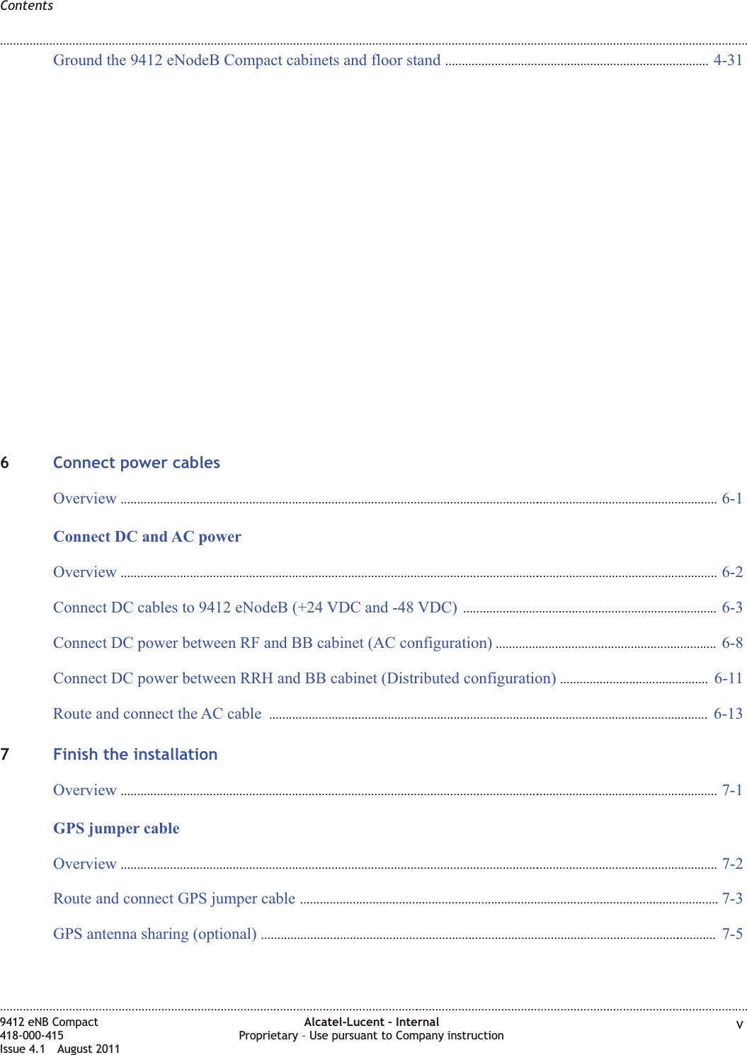 Ground the 9412 eNodeB Compact cabinets and floor stand ................................................................................ 4-314-316Connect power cablesOverview ...................................................................................................................................................................................... 6-16-1Connect DC and AC powerOverview ...................................................................................................................................................................................... 6-26-2Connect DC cables to 9412 eNodeB (+24 VDC and -48 VDC) ............................................................................. 6-36-3Connect DC power between RF and BB cabinet (AC configuration) ................................................................... 6-86-8Connect DC power between RRH and BB cabinet (Distributed configuration) ............................................. 6-116-11Route and connect the AC cable ...................................................................................................................................... 6-136-137Finish the installationOverview ...................................................................................................................................................................................... 7-17-1GPS jumper cableOverview ...................................................................................................................................................................................... 7-27-2Route and connect GPS jumper cable ...............................................................................................................................7-37-3GPS antenna sharing (optional) ........................................................................................................................................... 7-57-5Contents........................................................................................................................................................................................................................................................................................................................................................................................................................................................................9412 eNB Compact418-000-415Issue 4.1 August 2011Alcatel-Lucent – InternalProprietary – Use pursuant to Company instruction v