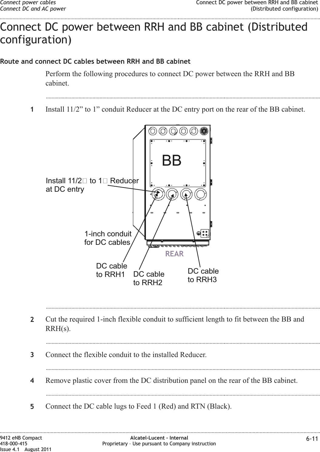 Connect DC power between RRH and BB cabinet (Distributedconfiguration)Route and connect DC cables between RRH and BB cabinetPerform the following procedures to connect DC power between the RRH and BBcabinet....................................................................................................................................................................................................1Install 11/2” to 1” conduit Reducer at the DC entry port on the rear of the BB cabinet....................................................................................................................................................................................................2Cut the required 1-inch flexible conduit to sufficient length to fit between the BB andRRH(s)....................................................................................................................................................................................................3Connect the flexible conduit to the installed Reducer....................................................................................................................................................................................................4Remove plastic cover from the DC distribution panel on the rear of the BB cabinet....................................................................................................................................................................................................5Connect the DC cable lugs to Feed 1 (Red) and RTN (Black).REARBBDC cableto RRH1 DC cableto RRH3DC cableto RRH2Install 11/2 to 1 Reducerat DC entry1-inch conduitfor DC cablesConnect power cablesConnect DC and AC powerConnect DC power between RRH and BB cabinet(Distributed configuration)........................................................................................................................................................................................................................................................................................................................................................................................................................................................................9412 eNB Compact418-000-415Issue 4.1 August 2011Alcatel-Lucent – InternalProprietary – Use pursuant to Company instruction 6-11