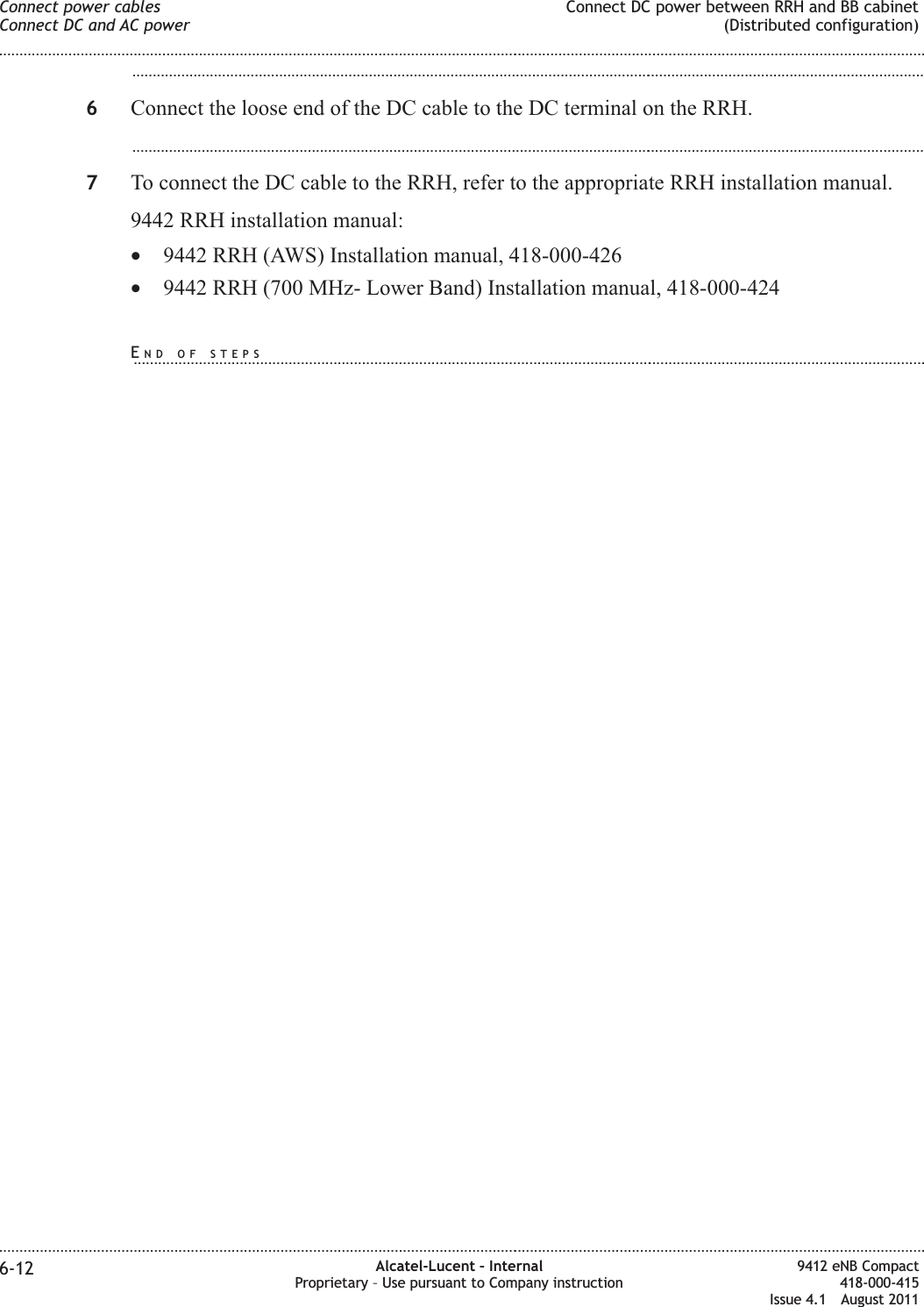 ...................................................................................................................................................................................................6Connect the loose end of the DC cable to the DC terminal on the RRH....................................................................................................................................................................................................7To connect the DC cable to the RRH, refer to the appropriate RRH installation manual.9442 RRH installation manual:•9442 RRH (AWS) Installation manual, 418-000-426•9442 RRH (700 MHz- Lower Band) Installation manual, 418-000-424Connect power cablesConnect DC and AC powerConnect DC power between RRH and BB cabinet(Distributed configuration)........................................................................................................................................................................................................................................................................................................................................................................................................................................................................6-12 Alcatel-Lucent – InternalProprietary – Use pursuant to Company instruction9412 eNB Compact418-000-415Issue 4.1 August 2011END OF STEPS...................................................................................................................................................................................................